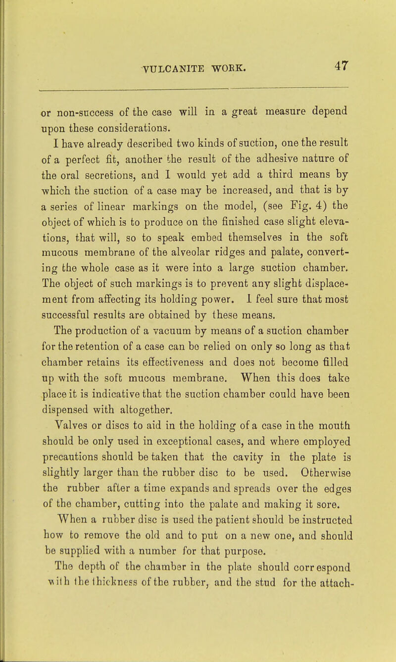 or non-success of the case will in a great measure depend upon these considerations. I have already described two kinds of suction, one the result of a perfect fit, another the result of the adhesive nature of the oral secretions, and 1 would yet add a third means by which the suction of a case may be increased, and that is by a series of linear markings on the model, (see Fig. 4) the object of which is to produce on the finished case slight eleva- tions, that will, so to speak embed themselves in the soft mucous membrane of the alveolar ridges and palate, convert- ing the whole case as it were into a large suction chamber. The object of such markings is to prevent any slight displace- ment from affecting its holding power. 1 feel sure that most successful results are obtained by these means. The production of a vacuum by means of a suction chamber for the retention of a case can bo relied on only so long as that chamber retains its effectiveness and does not become filled up with the soft mucous membrane. When this does take place it is indicative that the suction chamber could have been dispensed with altogether. Valves or discs to aid in the holding of a case in the mouth should be only used in exceptional cases, and where employed precautions should be taken that the cavity in the plate is slightly larger than the rubber disc to be used. Otherwise the rubber after a time expands and spreads over the edges of the chamber, cutting into the palate and making it sore. When a rubber disc is used the patient should be instructed how to remove the old and to put on a new one, and should be supplied with a number for that purpose. The depth of the chamber in the plate should correspond ■wilh Ihe thickness of the rubber, and the stud for the attach-