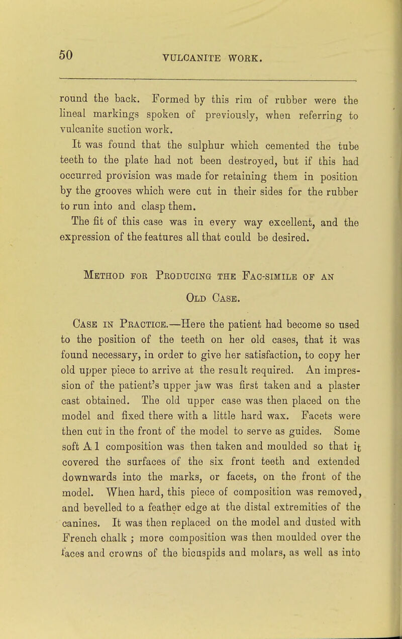 round the back. Formed hy this ricn of rubber were the lineal markings spoken of previously, when referring to vulcanite suction work. It was found that the sulphur which cemented the tube teeth to the plate had not been destroyed, but if this had occurred provision was made for retaining them in position by the grooves which were cut in their sides for the rubber to run into and clasp them. The fit of this case was in every way excellent, and the expression of the features all that could be desired. Method for Peoducing the Fac-simile of an Old Case. Case in Practice.—Here the patient had become so used to the position of the teeth on her old cases, that it was found necessary, in order to give her satisfaction, to copy her old upper piece to arrive at the result required. An impres- sion of the patient's upper jaw was first taken and a plaster cast obtained. The old upper case was then placed on the model and fixed there with a little hard wax. Facets were then cut in the front of the model to serve as guides. Some soft A 1 composition was then taken and moulded so that it covered the surfaces of the six front teeth and extended downwards into the marks, or facets, on the front of the model. When hard, this piece of composition was removed, and bevelled to a feather edge at the distal extremities of the canines. It was then replaced on the model and dusted with French chalk ; more composition was then moulded over the faces and crowns of the bicaspids and molars, as well as into