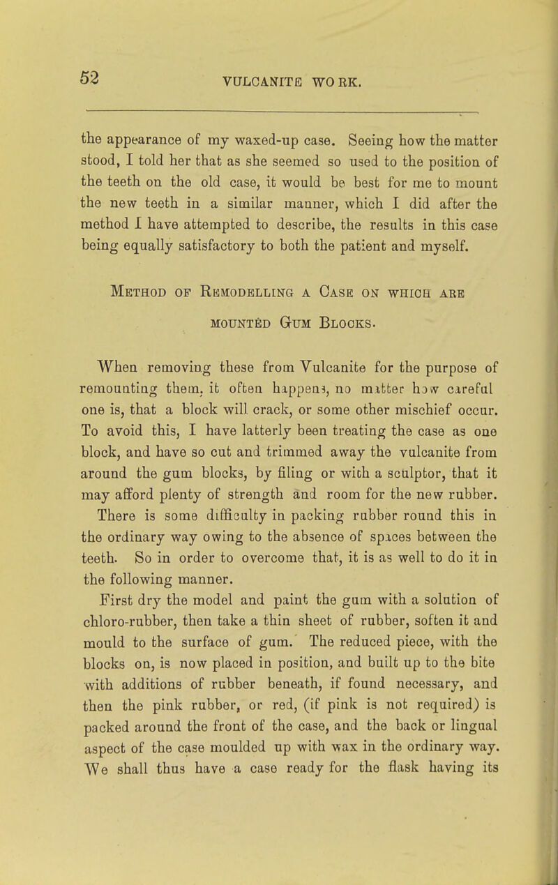 the appearance of my waxed-up case. Seeing how the matter stood, I told her that as she seemed so used to the position of the teeth on the old case, it would be best for me to mount the new teeth in a similar manner, which I did after the method I have attempted to describe, the results in this case being equally satisfactory to both the patient and myself. Method of Remodelling a Case on whiob are MOUNTED Gum Blocks. When removing these from Vulcanite for the purpose of remounting them, it often happens, no mitter hoiv careful one is, that a block will crack, or some other mischief occur. To avoid this, I have latterly been treating the case as one block, and have so cut and trimmed away the vulcanite from around the gum blocks, by filing or with a sculptor, that it may afford plenty of strength and room for the new rubber. There is some difficulty in packing rubber round this in the ordinary way owing to the absence of spices between the teeth. So in order to overcome that, it is as well to do it in the following manner. First dry the model and paint the gum with a solution of chloro-rubber, then take a thin sheet of rubber, soften it and mould to the surface of gum. The reduced piece, with the blocks on, is now placed in position, and built up to the bite with additions of rubber beneath, if found necessary, and then the pink rubber, or red, (if pink is not required) is packed around the front of the case, and the back or lingual aspect of the case moulded up with wax in the ordinary way. We shall thus have a case ready for the flask having its