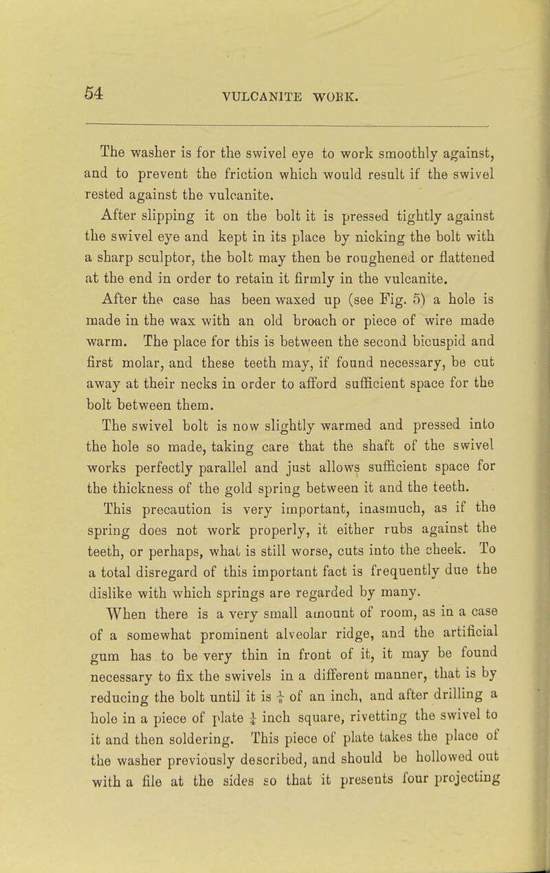 The washer is for the swivel eye to work smoothly against, and to prevent the friction which would result if the swivel rested against the vulcanite. After slipping it on the bolt it is pressed tightly against the swivel eye and kept in its place by nicking the bolt with a sharp sculptor, the bolt may then be roughened or flattened at the end in order to retain it firmly in the vulcanite. After the case has been waxed up (see Fig. 5) a hole is made in the wax with an old broach or piece of wire made warm. The place for this is between the second bicuspid and first molar, and these teeth may, if found necessary, be cut away at their necks in order to afford sufficient space for the bolt between them. The swivel bolt is now slightly warmed and pressed into the hole so made, taking care that the shaft of the swivel works perfectly parallel and just allows sufficienc space for the thickness of the gold spring between it and the teeth. This precaution is very important, inasmuch, as if the spring does not work properly, it either rubs against the teeth, or perhaps, what is still worse, cuts into the cheek. To a total disregard of this important fact is frequently due the dislike with which springs are regarded by many. When there is a very small amount of room, as in a case of a somewhat prominent alveolar ridge, and the artificial gum has to be very thin in front of it, it may be found necessary to fix the swivels in a different manner, that is by reducing the bolt until it is -} of an inch, and after drilling a hole in a piece of plate i inch square, rivetting the swivel to it and then soldering. This piece of plate takes the place of the washer previously described, and should be hollowed out with a file at the sides so that it presents four projecting