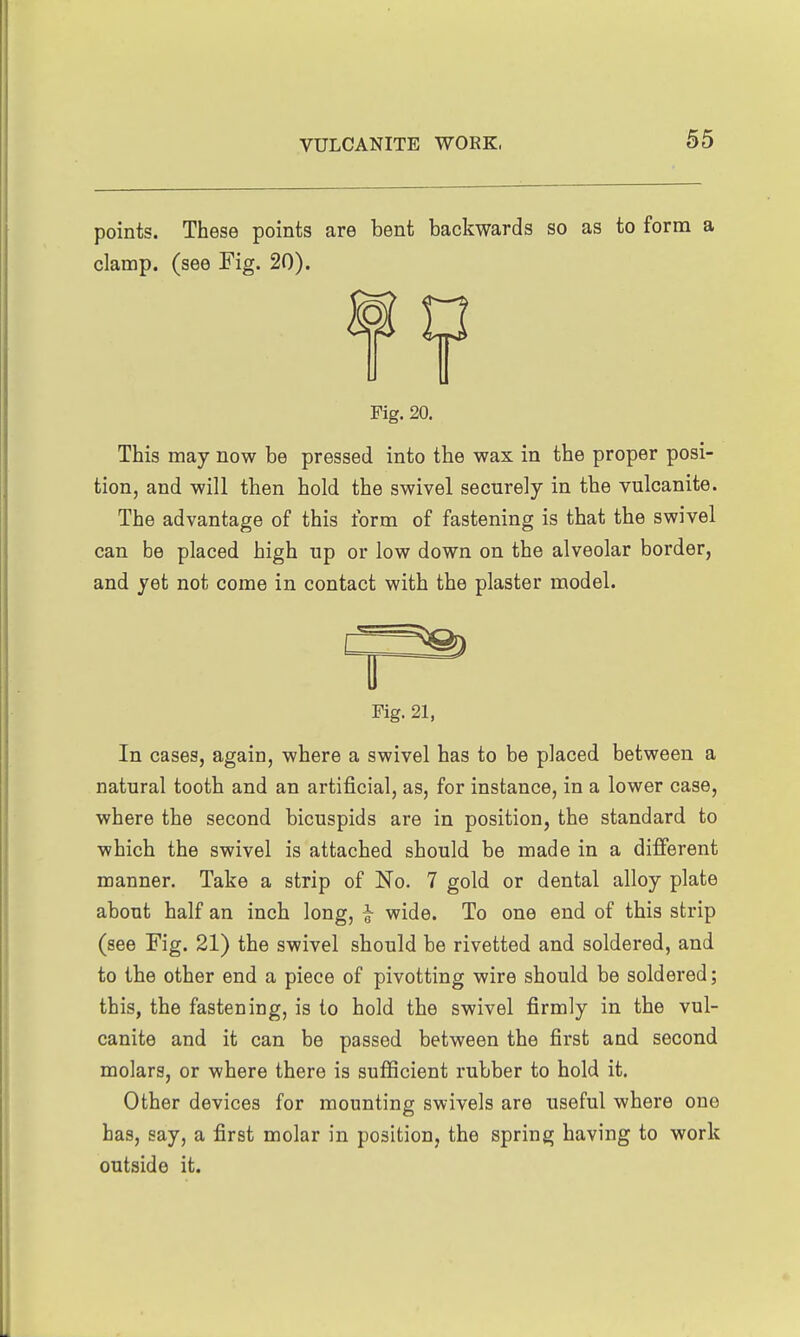points. These points are bent backwards so as to form a clamp, (see Fig. 20). Fig. 20. This may now be pressed into the wax in the proper posi- tion, and will then hold the swivel securely in the vulcanite. The advantage of this form of fastening is that the swivel can be placed high up or low down on the alveolar border, and yet not come in contact with the plaster model. Fig. 21, In cases, again, where a swivel has to be placed between a natural tooth and an artificial, as, for instance, in a lower case, where the second bicuspids are in position, the standard to which the swivel is attached should be made in a different manner. Take a strip of No. 7 gold or dental alloy plate about half an inch long, j wide. To one end of this strip (see Fig. 21) the swivel should be rivetted and soldered, and to the other end a piece of pivotting wire should be soldered; this, the fastening, is to hold the swivel firmly in the vul- canite and it can be passed between the first and second molars, or where there is sufficient rubber to hold it. Other devices for mounting swivels are useful where one has, say, a first molar in position, the spring having to work outside it.