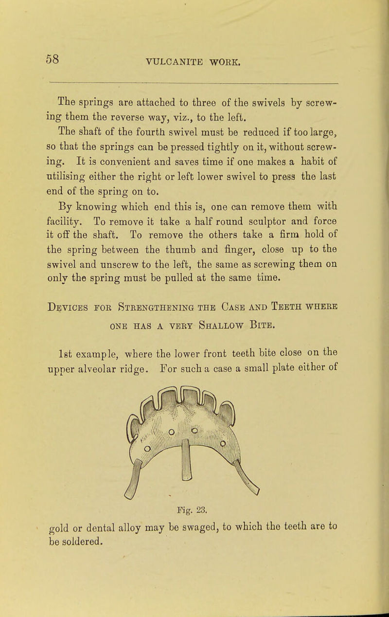 The springs are attached to three of the swivels hy screw- ing them the reverse way, viz., to the left. The shaft of the fourth swivel must be reduced if too large, so that the springs can be pressed tightly on it, without screw- ing. It is convenient and saves time if one makes a habit of utilising either the right or left lower swivel to press the last end of the spring on to. By knowing which end this is, one can remove them with facility. To remove it take a half round sculptor and force it off the shaft. To remove the others take a firm hold of the spring between the thumb and finger, close up to the swivel and unscrew to the left, the same as screwing them on only the spring must be pulled at the same time. Devices for Strengthening the Case and Teeth where ONE HAS A vert ShALLOW BiTB. 1st example, where the lower front teeth bite close on the upper alveolar ridge. For such a case a small plate either of Fig. 23. ' gold or dental alloy may be swaged, to which the teeth are to be soldered.