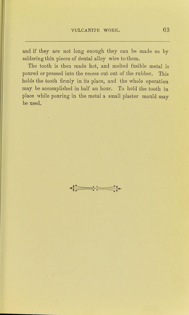 and if they are not long enough they can be made so by soldering thin pieces of dental alloy wire to them. The tooth is then made hot, and melted fusible metal is poured or pressed into the recess cut out of the rubber. This holds the tooth firmly in its place, and the whole operation may be accomplished in half an hour. To hold the tooth in place while pouring in the metal a small plaster mould may be used.