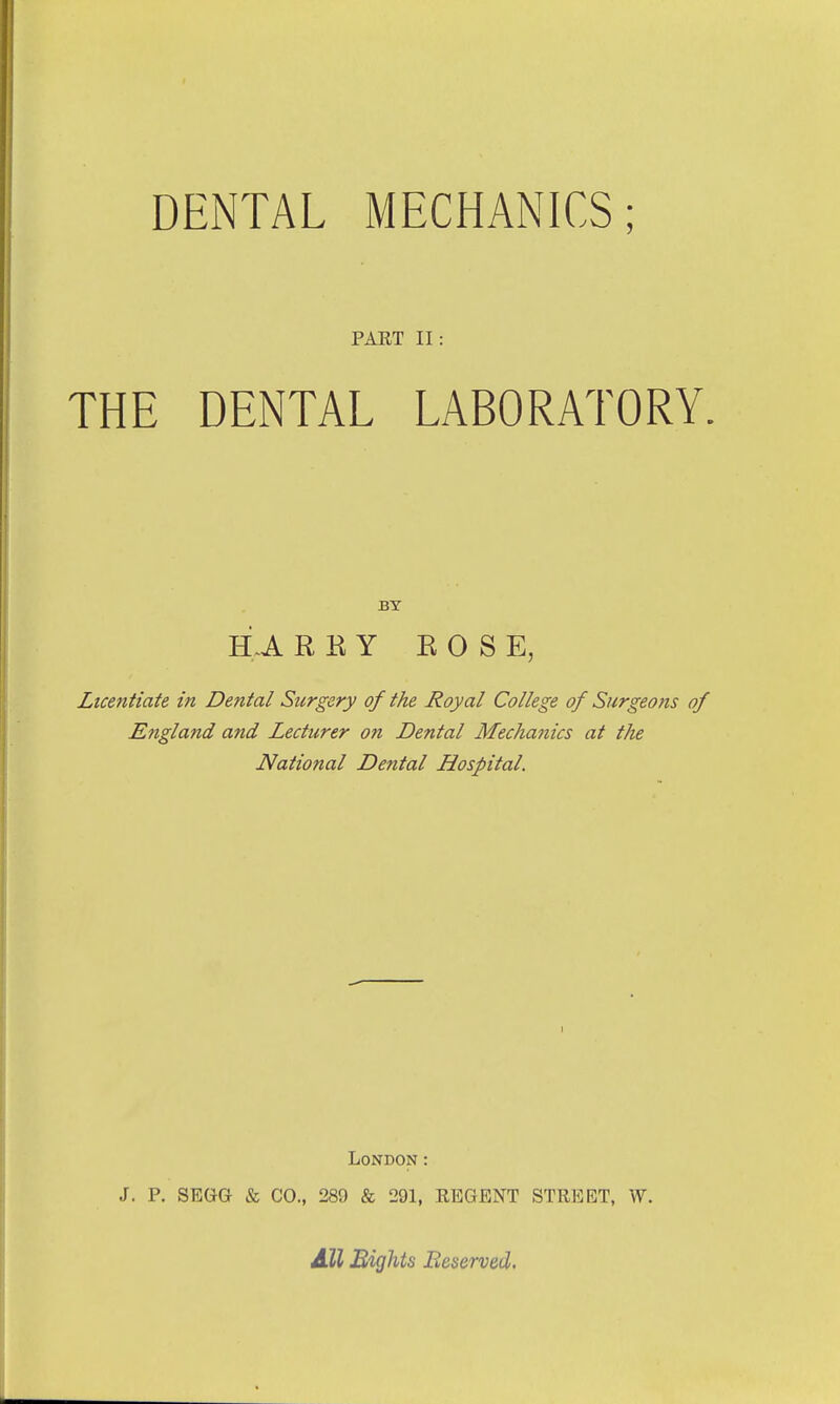 DENTAL MECHANICS; PAET II THE DENTAL LABORATORY. BY H.A R R Y ROSE, Licentiate in Dental Surgery of the Royal College of Surgeons of England and Lecturer on Dental Mechanics at the National Dental Hospital. London: J. P. SEGG & CO., 289 & 291, EEGENT STREET, W. All Eights Reserved.