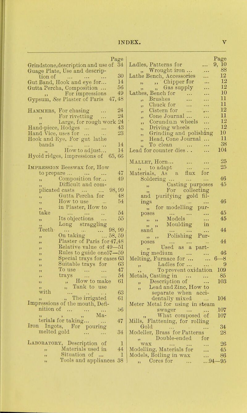Page Grindstone.description and use of 34 Guage Plate, Use and descrip- tion of 30 Gut Band, Plook and eye for... 14 Gutta Percha, Composition ... 56 ,, For impressions 49 Gypsum, See Plaster of Paris 47,48 Hammers, For chasing ... 24 „ For rivetting ... 24 „ Large, for rough work 24 Hand-piece, Hodges 43 Hand Vice, uses for ... ... 23 Hook and Eye. For gut latiie bands 14 „ How to adjust... 14 Hyoid ridges, Impressions of 65, 66 Impression Beeswax for, How to prepare 47 „ Composition for... 49 „ Difficult and com- plicated casts 98,99 „ Gutta Percha for 48 ., How to use ... 54 „ in Plaster, How to take 64 „ Its oUjections ... 55 „ Long straggling Teeth 98,99 „ On taking ... 58, 59 „ Plaster of Paris for 47,48 „ Eelative value of 49—51 „ Rules to guide one57—59 „ Special trays for cases 63 „ Suitable trays for 63 „ To use 47 „ trays 54 „ „ How to make 61 ,. „ Tank to use with 63 „ „ The irrigated 61 Impressions of the mouth. Defi- nition of 56 I) , „ Ma- terials for taking 47 Iron Ingots, For pouring melted gold 34 Laboratory, Description of 1 ,. Materials used in 44 „ Situation of ... 1 „ Tools and appliances 38 Page Ladles, Patterns for ... 9, 10 „ Wrought iron 88 Lathe Bench, Accessories ... 12 „ ,, Chipper for ... 12 „ „ Gas supply ... 12 Lathes, Bench for 10 „ Brushes 11 „ Chuck for 11 „ Cistern for 12 „ Cone Journal 11 ,, Corundum wheels ... 12 „ Driving wheels ... 12 „ Grinding and polishing 10 „ Head, Cone Journal ... 11 „ To clean 38 Lead for counter dies 104 MAiLET, Horn 25 ,, to adapt 25 Materials, As a flux for Soldering 46 „ Casting purposes 45 „ For collecting and purifying gold fil- ings 46 „ for modelling pur- poses 45 „ „ Models ... 45 „ „ Moulding in sand Polishing Pur- 44 44 M ) > poses „ Used as a part- ing medium 46 Melting, Furnace for 6—8 „ Ladles for 9 ,, To prevent oxidation 109 Metals, Casting in 85 „ Description of ... 103 „ Lead and Zinc, How to separate Avhen acci- dentally mixed ... 104 Meter Metal for using in steam swager 107 „ What composed of 107 Mills, Flattening, for rolling Gold ... 34 Modeller, Brass for Patterns 28 „ Double-ended for wax 26 M.odelling, Materials for ... 45 Models, Boiling in wax ... 86 „ Cores for 94—95