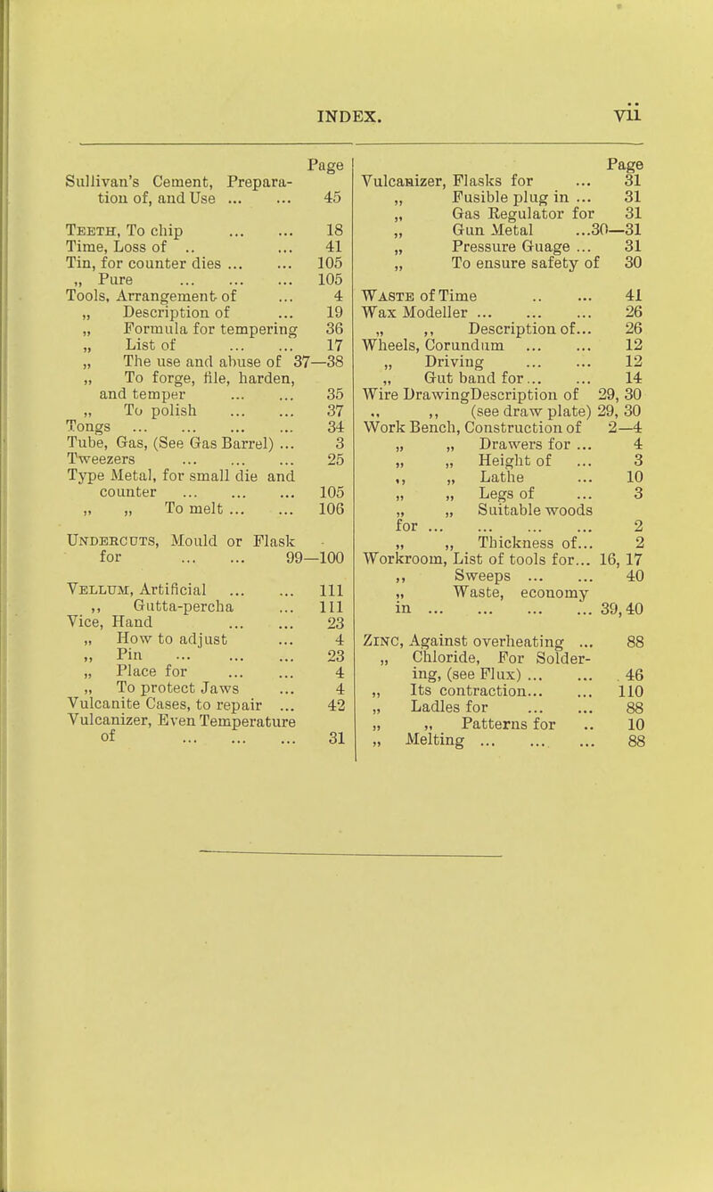 Page Sullivan's Cement, Prepara- tion of, and Use 45 Teeth, To chip 18 Time, Loss of .. ... 41 Tin, for counter dies 105 „ Pure 105 Tools, Arrangement of ... 4 „ Description of ... 19 „ Formula for tempering 36 „ List of 17 „ The use and abuse of 37—38 „ To forge, file, harden, and temper 35 To polish 37 Tongs 34 Tube, Gas, (See Gas Barrel) ... 3 Tweezers 25 Type Metal, for small die and counter 105 „ To melt 106 Undercuts, Mould or Flask for 99—100 Velltjm:, Artificial Ill ,, Gutta-percha ... Ill Vice, Hand 23 „ How to adjust ... 4 „ Pin 23 „ Place for ... ... 4 „ To protect Jaws ... 4 Vulcanite Cases, to repair ... 42 Vulcanizer, Even Temperature of ... „. ... 31 Page Vulcanizer, Flasks for ... 31 „ Fusible plug in ... 31 „ Gas Eegulator for 31 Gun Metal ...30—31 „ Pressure Guage ... 31 „ To ensure safety of 30 Waste of Time 41 Wax Modeller 26 „ ,, Description of... 26 Wheels, Corundum 12 „ Driving 12 „ Gut band for 14 Wire DrawingDescription of 29, 30 ,, (see draw plate) 29, 30 Work Bench, Construction of 2—4 „ „ Drawers for ... 4 „ „ Height of ... 3 ,, „ Lathe ... 10 „ „ Legs of ... 3 „ „ Suitable woods for 2 „ ,, Thickness of... 2 Workroom, List of tools for... 16, 17 ,, Sweeps 40 „ Waste, economy in 39,40 Zinc, Against overheating ... 88 „ Chloride, For Solder- ing, (see Flux) 46 „ Its contraction 110 „ Ladles for 88 „ „ Patterns for .. 10 „ Melting ... 88