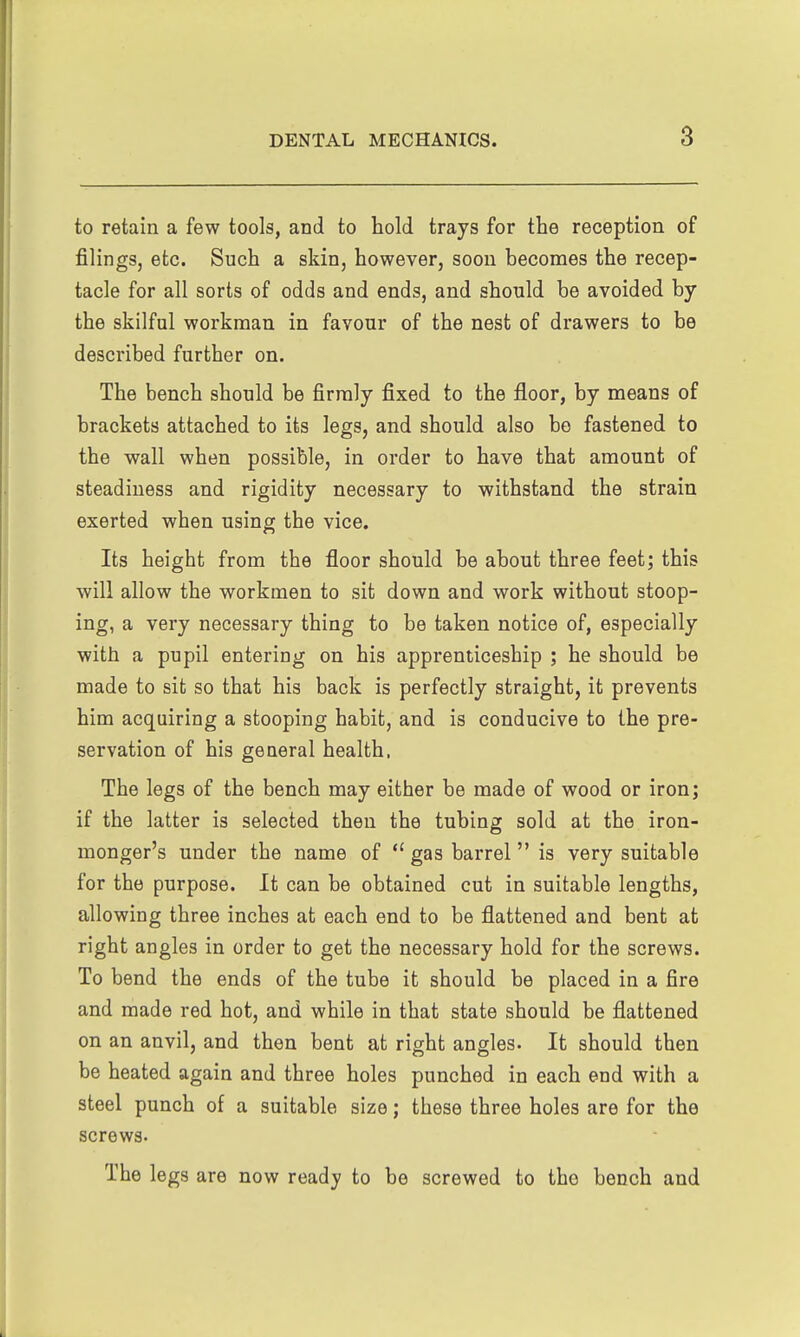 to retain a few tools, and to hold trays for the reception of filings, etc. Such a skin, however, soon becomes the recep- tacle for all sorts of odds and ends, and should be avoided by the skilful workman in favour of the nest of drawers to be described further on. The bench should be firmly fixed to the floor, by means of brackets attached to its legs, and should also be fastened to the wall when possible, in order to have that amount of steadiness and rigidity necessary to withstand the strain exerted when using the vice. Its height from the floor should be about three feet; this will allow the workmen to sit down and work without stoop- ing, a very necessary thing to be taken notice of, especially with a pupil entering on his apprenticeship ; he should be made to sit so that his back is perfectly straight, it prevents him acquiring a stooping habit, and is conducive to the pre- servation of his general health. The legs of the bench may either be made of wood or iron; if the latter is selected then the tubing sold at the iron- monger's under the name of  gas barrel is very suitable for the purpose. It can be obtained cut in suitable lengths, allowing three inches at each end to be flattened and bent at right angles in order to get the necessary hold for the screws. To bend the ends of the tube it should be placed in a fire and made red hot, and while in that state should be flattened on an anvil, and then bent at right angles. It should then be heated again and three holes punched in each end with a steel punch of a suitable size; these three holes are for the screws. The legs are now ready to be screwed to the bench and