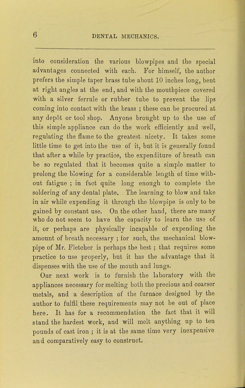 into consideration the various blowpipes and the special advantages connected with each. For himself, the author prefers the simple taper brass tube about 10 inches long, bent at right angles at the end, and with the mouthpiece covered with a silver ferrule or rubber tube to prevent the lips coming into contact with the brass ; these can be procured at any depot or tool shop. Anyone brought up to the use of this simple appliance can do the work efficiently and well, regulating the flame to the greatest nicety. It takes some little time to get into the use of it, but it is generally found that after a while by practice, the expenditure of breath can be so regulated that it becomes quite a simple matter to prolong the blowing for a considerable length of time with- out fatigue ; in fact quite long enough to complete the soldering of any dental plate. The learning to blow and take in air while expending it through the blowpipe is only to be gained by constant use. On the other hand, there are many who do not seem to have the capacity to learn the usa of it, or perhaps are physically incapable of expending the amount of breath necessary ; for such, the mechanical blow- pipe of Mr. Fletcher is perhaps the best ; that requires some practice to use properly, but it has the advantage that it dispenses with the use of the mouth and lungs. Our next work is to furnish the laboratory with the appliances necessary for melting both the precious and coarser metals, and a description of the furnace designed by the author to fulfil these requirements may not be out of place here. It has for a recommendation the fact that it will stand the hardest work, and will melt anything up to ten pounds of cast iron ; it is at the same time very inexpensive and comparatively easy to construct.