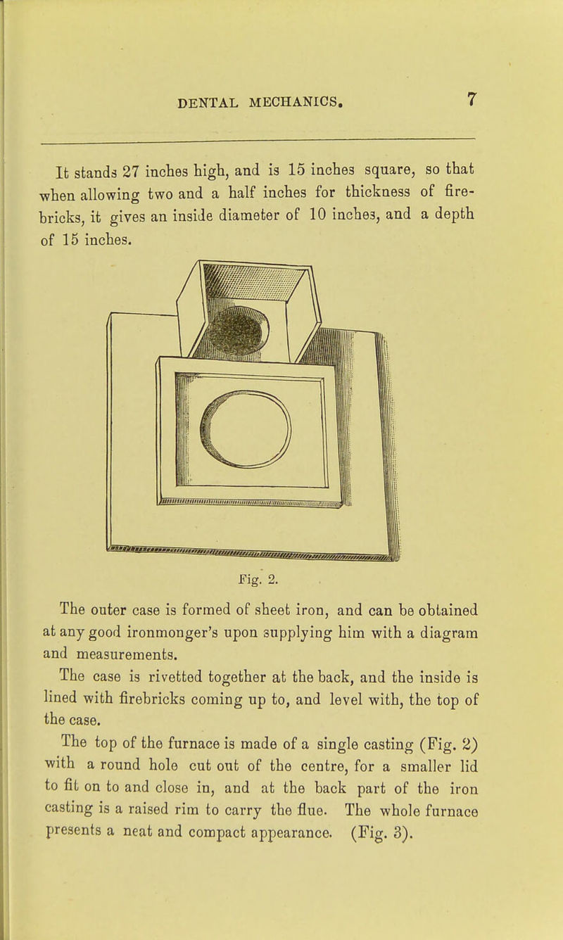 It stands 27 inches high, and is 15 inches square, so that ■when allowing two and a half inches for thickness of fire- bricks, it gives an inside diameter of 10 inches, and a depth of 15 inches. Fig. 2. The outer case is formed of sheet iron, and can be obtained at any good ironmonger's upon supplying him with a diagram and measurements. The case is rivetted together at the back, and the inside is lined with firebricks coming up to, and level with, the top of the case. The top of the furnace is made of a single casting (Fig. 2) with a round hole cut out of the centre, for a smaller lid to fit on to and close in, and at the back part of the iron casting is a raised rim to carry the flue. The whole furnace presents a neat and compact appearance. (Fig. 3).