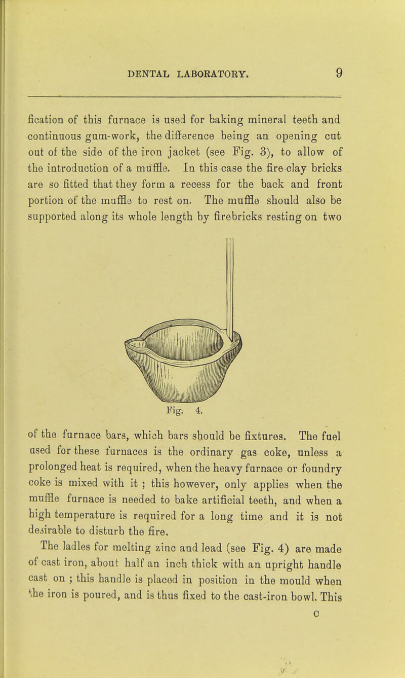 fication of this farnace is used for baking mineral teeth and continuous gum-work, the difterence being an opening cut out of the side of the iron jacket (see Fig. 3), to allow of the introduction of a muffle. In this case the fire clay bricks are so fitted that they form a recess for the back and front portion of the muffle to rest on. The muffle should also be supported along its whole length by firebricks resting on two Pig. 4. of the furnace bars, which bars should be fixtures. The fuel used for these furnaces is the ordinary gas coke, unless a prolonged heat is required, when the heavy furnace or foundry coke is mixed with it ; this however, only applies when the muffle furnace is needed to bake artificial teeth, and when a high temperature is required for a long time and it is not desirable to disturb the fire. The ladles for melting zinc and lead (see Fig. 4) are made of cast iron, about half an inch thick with an upright handle cast on ; this handle is placed in position in the mould when the iron is poured, and is thus fixed to the cast-iron bowl. This 0