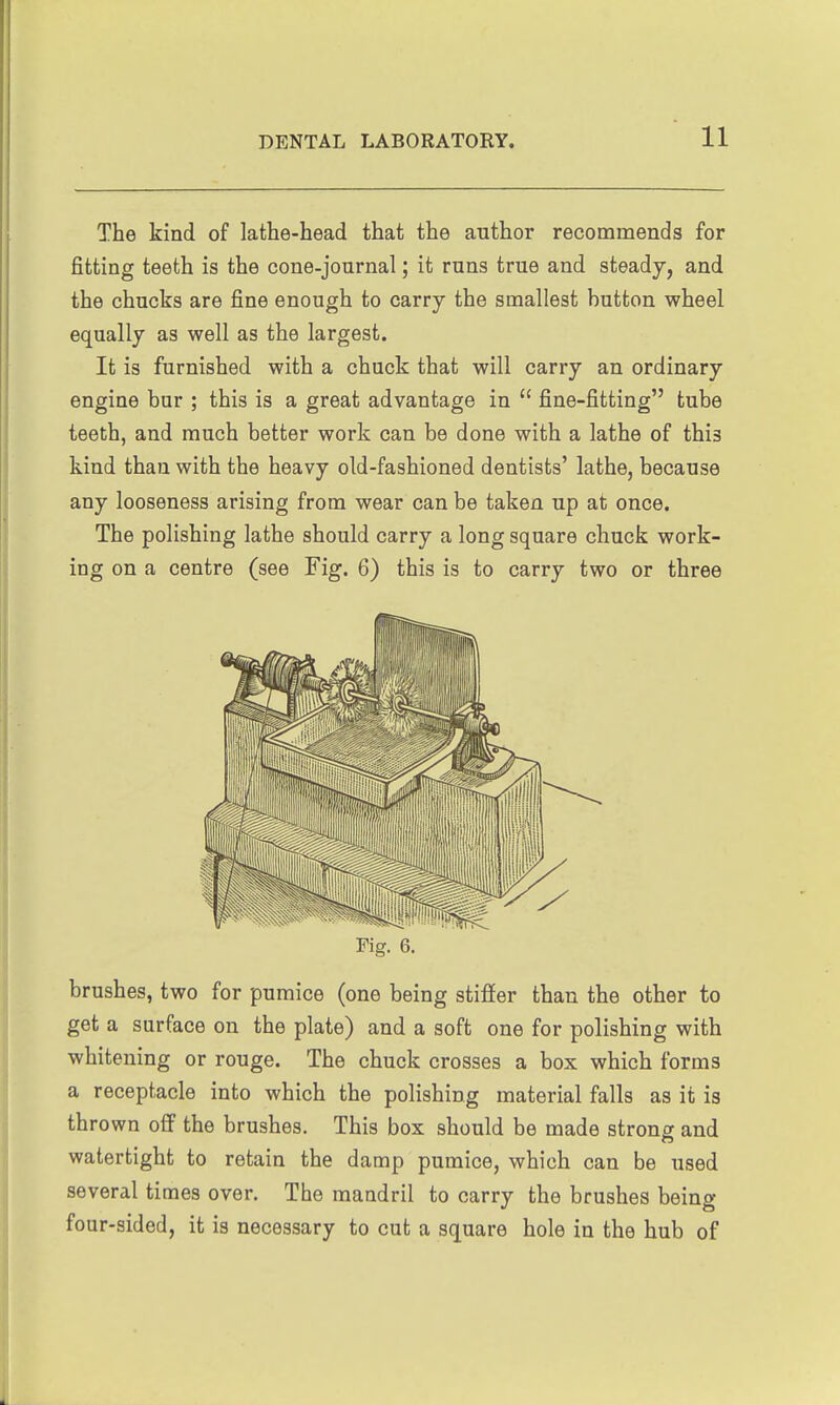 The kind of lathe-head that the author recommends for fitting teeth is the cone-journal; it runs true and steady, and the chucks are fine enough to carry the smallest button wheel equally as well as the largest. It is furnished with a chuck that will carry an ordinary engine bur ; this is a great advantage in fine-fitting tube teeth, and much better work can be done with a lathe of this kind than with the heavy old-fashioned dentists' lathe, because any looseness arising from wear can be taken up at once. The polishing lathe should carry a long square chuck work- ing on a centre (see Fig. 6) this is to carry two or three Fig. 6. brushes, two for pumice (one being stiffer than the other to get a surface on the plate) and a soft one for polishing with whitening or rouge. The chuck crosses a box which forms a receptacle into which the polishing material falls as it is thrown off the brushes. This box should be made strong: and watertight to retain the damp pumice, which can be used several times over. The mandril to carry the brushes being four-sided, it is necessary to cut a square hole in the hub of