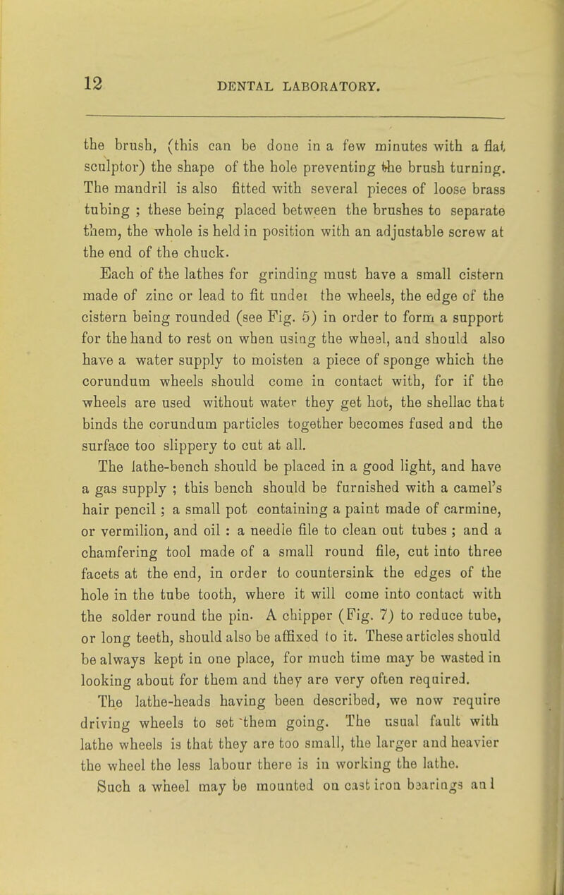 the brush, (this can be done in a few minutes with a flat sculptor) the shape of the hole preventing ^e brush turning. The mandril is also fitted with several pieces of loose brass tubing ; these being placed between the brushes to separate tbem, the whole is held in position with an adjustable screw at the end of the chuck. Each of the lathes for grinding must have a small cistern made of zinc or lead to fit undei the wheels, the edge of the cistern being rounded (see Fig. 5) in order to form a support for the hand to rest on when using the wheal, and should also have a water supply to moisten a piece of sponge which the corundum wheels should come in contact with, for if the wheels are used without water they get hot, the shellac that binds the corundum particles together becomes fused and the surface too slippery to cut at all. The lathe-bench should be placed in a good light, and have a gas supply ; this bench should be furnished with a camel's hair pencil; a small pot containing a paint made of carmine, or vermilion, and oil : a needle file to clean out tubes ; and a chamfering tool made of a small round file, cut into three facets at the end, in order to countersink the edges of the hole in the tube tooth, where it will come into contact with the solder round the pin. A chipper (Fig. 7) to reduce tube, or lonof teeth, should also be affixed (o it. These articles should be always kept in one place, for much time may be wasted in looking about for them and they are very often required. The lathe-heads having been described, we now require driving wheels to set 'them going. The usual fault with lathe wheels is that they are too small, the larger and heavier the wheel the less labour there is in working the lathe. Such a wheel may be mounted on cast iron baariags anl