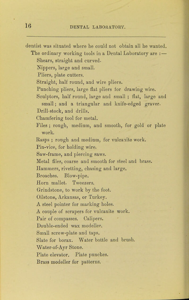 dentist was situated where he could not obtain all he wanted. The ordinary working tools in a Dental Laboratory are : — Shears, straight and curved. Nippers, large and small. Pliers, plate cutters. Straight, half round, and wire pliers. Punching pliers, large flat pliers for drawing wire. Sculptors, half round, large and small ; flat, large and small; and a triangular and knife-edged graver. Drill-stock, and drills. Chamfering tool for metal. Files ; rough, medium, and smooth, for gold or plate work. Rasps ; rough and medium, for vulcanite work. Pin-vice, for holding wire. Saw-frame, and piercing saws. Metal files, coarse and smooth for steel and brass. Hammers, rivetting, chasing and large. Broaches. Blow-pipe. Horn mallet. Tweezers. Grindstone, to work by the foot. Oilstone, Arkansas, or Turkey. A steel pointer for marking holes. A couple of scrapers for vulcanite work. Pair of compasses. Calipers. Double-ended wax modeller. Small screw-plate and taps. Slate for borax. Water bottle and brush. Water-of-Ayr Stone. Plate elevator. Plate punches. Brass modeller for patterns.
