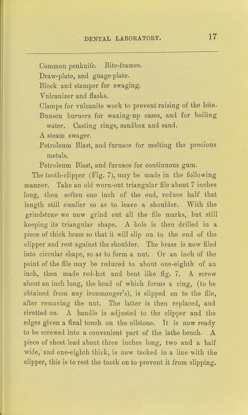 Common penknife. Bite-frames. Draw-plate, and guage-plate. Block and stamper for swaging. Vulcanizer and flasks. Clamps for vulcanite work to prevent raising of the bite. Bansen burners for waxing-up cases, and for boiling water. Casting rings, sandbox and sand. A steam swager. Petroleum Blast, and furnace for melting the precious metals. Petroleum Blast, and furnace for continuous gum. The tooth-clipper (Fig. 7), may be made in the following manner. Take an old worn-out triangular file about 7 inches long, then soften one inch of the end, reduce half that length still smaller so as to leave a shoulder. With the grindstone we now grind out all the file marks, but still keeping its triangular shape. A hole is then drilled in a piece of thick brass so that it will slip on to the end of the clipper and rest against the shoulder. The brass is now filed into circular shape, so as to form a nut. Or an inch of the point of the file may be reduced to about one-eighth of an inch, then made red-hot and bent like fig. 7. A. screw about an inch long, the head of which forms a ring, (to be obtained from any ironmonger's), is slipped on to the file, after removing the nut. The latter is then replaced, and rivetted on. A handle is adjusted to the clipper and the edges given a final touch on the oilstone. Tt is now ready to be screwed into a convenient part of the lathe bench. A piece of sheet lead about three inches long, two and a half wide,'and one-eighth thick, is now tacked in a line with the clipper, this is to rest the tooth on to prevent it from slipping.
