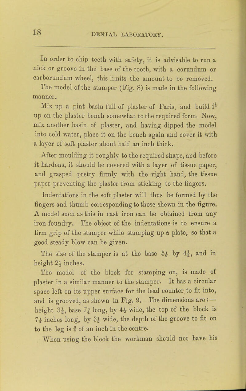 In order to chip teeth with safety, it is advisable to run a nick or groove in the base of the tooth, with a corundum or carborundum wheel, this limits the amount to be removed. The model of the stamper (Fig. 8) is made in the following manner. Mix up a pint basin full of plaster of Paris, and build i^ up on the plaster bench somewhat to the required form. Now, mix another basin of plaster, and having dipped the model into cold water, place it on the bench again and cover it with a layer of soft plaster about half an inch thick. After moulding it roughly to the required shape, and before it hardens, it should be covered with a layer of tissue paper, and grasped pretty firmly with the right hand, the tissue paper preventing the plaster from sticking to the fingers. Indentations in the soft plaster will thus be formed by the fingers and thumb corresponding to those shewn in the figure. A model such as this in cast iron can be obtained from any iron foundry. The object of the indentations is to ensure a firm grip of the stamper while stamping up a plate, so that a good steady blow can be given. The size of the stamper is at the base 6^ by 4^, and in height 2^ inches. The model of the block for stamping on, is made of plaster in a similar manner to the stamper. It has a circular space left on its upper surface for the lead counter to fit into, and is grooved, as shewn in Fig. 9. The dimensions are : — height 3^, base 7f long, by 4i wide, the top of the block is 7i inches long, by 3^ wide, the depth of the groove to fit on to the leg is I of an inch in the centre. When using the block the workman should not have his