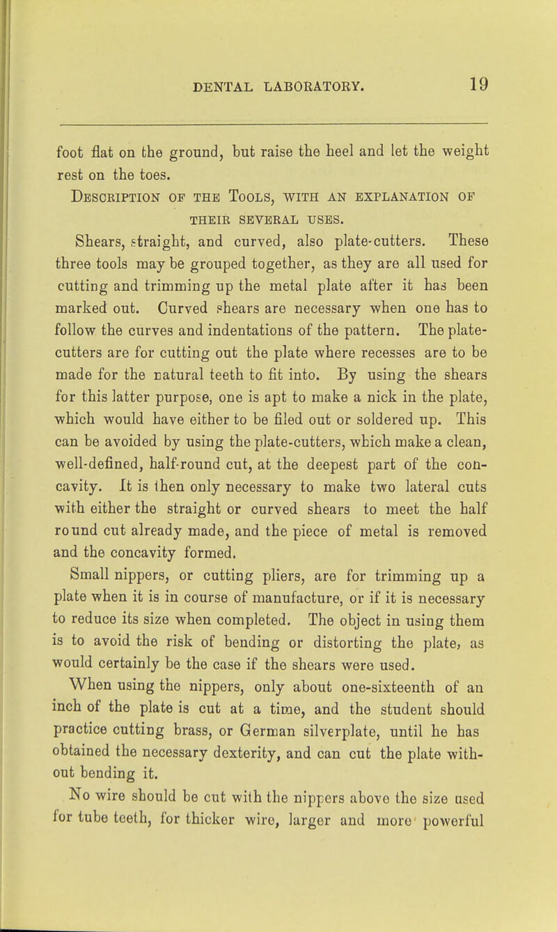foot flat on the ground, but raise the heel and let the weight rest on the toes. Description of the Tools, with an explanation of their several uses. Shears, straight, and curved, also plate-cutters. These three tools may be grouped together, as they are all used for cutting and trimming up the metal plate after it has been marked out. Curved shears are necessary when one has to follow the curves and indentations of the pattern. The plate- cutters are for cutting out the plate where recesses are to be made for the natural teeth to fit into. By using the shears for this latter purpose, one is apt to make a nick in the plate, which would have either to be filed out or soldered up. This can be avoided by using the plate-cutters, which make a clean, well-defined, half-round cut, at the deepest part of the con- cavity. It is then only necessary to make two lateral cuts with either the straight or curved shears to meet the half round cut already made, and the piece of metal is removed and the concavity formed. Small nippers, or cutting pliers, are for trimming up a plate when it is in course of manufacture, or if it is necessary to reduce its size when completed. The object in using them is to avoid the risk of bending or distorting the plate, as would certainly be the case if the shears were used. When using the nippers, only about one-sixteenth of an inch of the plate is cut at a time, and the student should practice cutting brass, or German silverplate, until he has obtained the necessary dexterity, and can cut the plate with- out bending it. No wire should be cut with the nippers above the size Qsed for tube teeth, for thicker wire, larger and more powerful