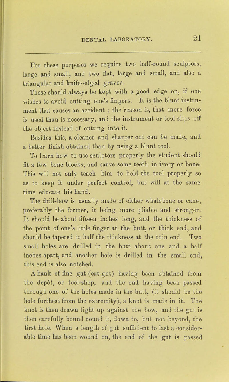 For these purposes we require two half-round sculptors, large and small, and two flat, large and small, and also a triangular and knife-edged graver. These should always be kept with a good edge on, if one v^ishes to avoid cutting one's fingers. It is the blunt instru- ment that causes an accident ; the reason is, that more force is used than is necessary, and the instrument or tool slips off the object instead of cutting into it. Besides this, a cleaner and sharper cut can be made, and a better fiinish obtained than by using a blunt tool. To learn how to use sculptors properly the student should fit a few bone blocks, and carve some teeth in ivory or bone- This will not only teach him to hold the tool properly so as to keep it under perfect control, but will at the same time educate his hand. The drill-bow is usually made of either whalebone or cane, preferably the former, it being more pliable and stronger. It should be about fifteen inches long, and the thickness of the point of one's little finger at the butt, or thick end, and should be tapered to half the thickness at the thin end. Two small holes are drilled in the butt about one and a half inches apart, and another hole is drilled in the small end, this end is also notched. A hank of fine gut (cat-gut) having been obtained from the depot, or tool-shop, and the end having been passed through one of the holes made in the butt, (it should be the hole furthest from the extremity), a knot is made in it. The knot is then drawn tight up against the bow, and the gut is then carefully bound round it, down to, but not beyond, the first hole. When a length of gut sufficient to last a consider- able time has been wound on, the end of the gut is passed