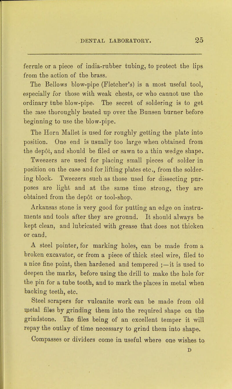 ferrule or a piece of india-rubber tubing, to protect the lips from the action of the brass. The Bellows blow-pipe (Fletcher's) is a most useful tool, especially for those with weak chests, or who cannot use the ordinary tube blow-pipe- The secret of soldering is to get the case thoroughly heated up over the Bunsen burner before beginning to use the blow-pipe. The Horn Mallet is used for roughly getting the plate into position. One end is usually too large when obtained from the depot, and should be filed or sawn to a thin wedge shape. Tweezers are used for placing small pieces of solder in position on the case and for lifting plates etc., from the solder- ing block. Tweezers such as those used for dissecting pur- poses are light and at the same time strong, they are obtained from the dep6t or tool-shop. Arkansas stone is very good for putting an edge on instru- ments and tools after they are ground. It should always be kept clean, and lubricated with grease that does not thicken or cand. A steel pointer, for marking holes, can be made from a broken excavator, or from a piece of thick steel wire, filed to a nice fine point, then hardened and tempered ;—it is used to deepen the marks, before using the drill to make the hole for the pin for a tube tooth, and to mark the places in metal when backing teeth, etc. Steel scrapers for vulcanite work can be made from old qaetal files by grinding them into the required shape on the grindstone. The files being of an excellent temper it will repay the outlay of time necessary to grind them into shape. Compasses or dividers come in useful where one wishes to D