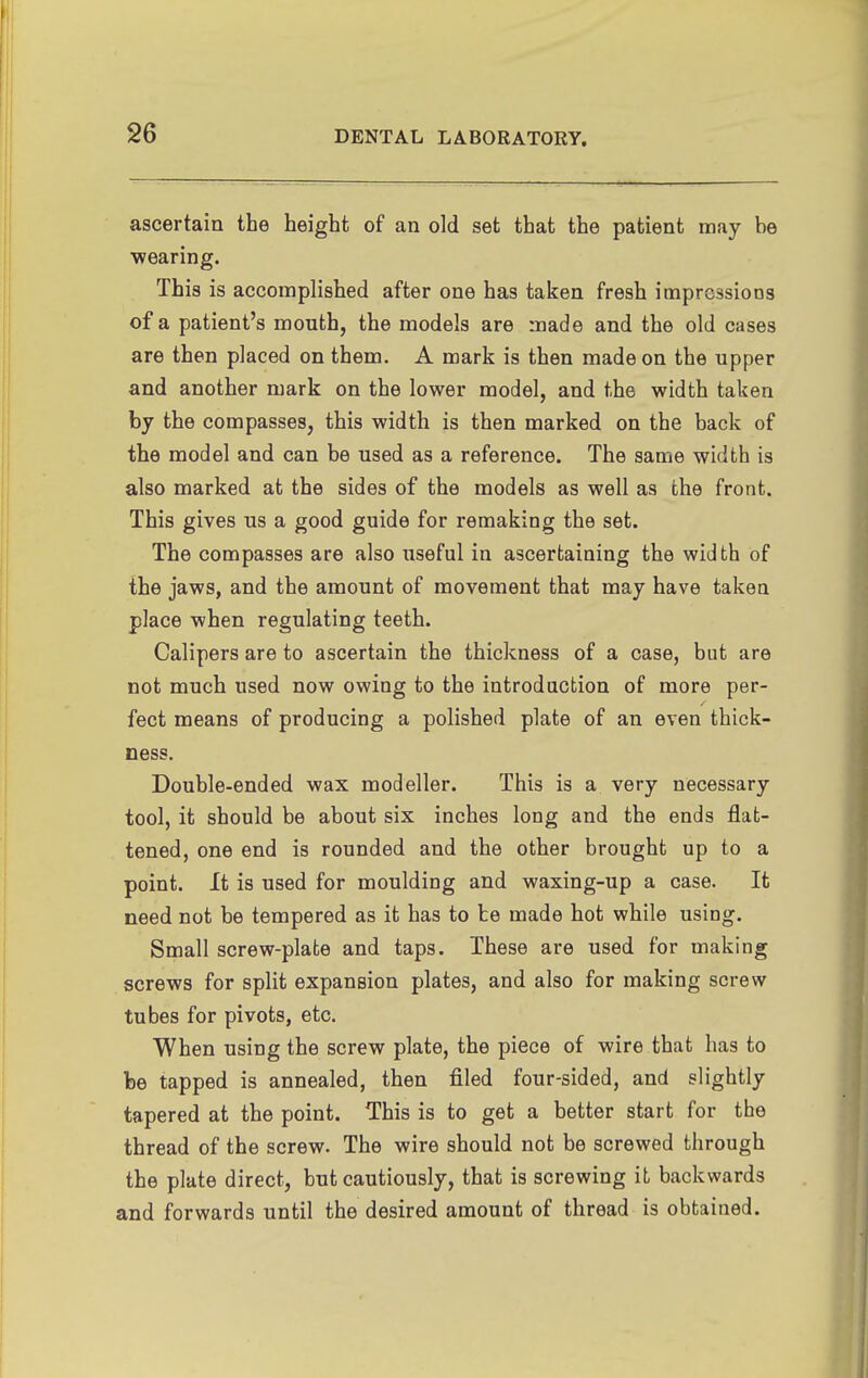 ascertain the height of an old set that the patient may be ■wearing. This is accomplished after one has taken fresh imprGssioos of a patient's mouth, the models are made and the old cases are then placed on them. A mark is then made on the upper and another mark on the lower model, and the width taken by the compasses, this width is then marked on the back of the model and can be used as a reference. The same width is also marked at the sides of the models as well as the front. This gives us a good guide for remaking the set. The compasses are also useful in ascertaining the width of the jaws, and the amount of movement that may have takea place when regulating teeth. Calipers are to ascertain the thickness of a case, but are not much used now owing to the introduction of more per- feet means of producing a polished plate of an even thick- ness. Double-ended wax modeller. This is a very necessary tool, it should be about six inches long and the ends flat- tened, one end is rounded and the other brought up to a point. It is used for moulding and waxing-up a case. It need not be tempered as it has to be made hot while using. Small screw-plate and taps. These are used for making screws for split expansion plates, and also for making screw tubes for pivots, etc. When using the screw plate, the piece of wire that has to be tapped is annealed, then filed four-sided, and slightly tapered at the point. This is to get a better start for the thread of the screw. The wire should not be screwed through the plate direct, but cautiously, that is screwing it backwards and forwards until the desired amount of thread is obtained.