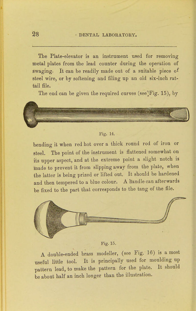 The Plate-elevator is an instrument used for removing metal plates from the lead counter during the operation of swaging. It can be readily made out of a suitable piece of steel wire, or by softening and filing up an old six-inch rat- tail file. The end can be given the required curves (see]Fig. 15), by Fig. 14. bending it when red hot over a thick round rod of iron or steel. The point of the instrument is flattened somewhat on its upper aspect, and at the extreme point a slight notch is made to prevent it from slipping away from the plate, when the latter is being prized or lifted out. It should be hardened and then tempered to a blue colour. A handle can afterwards be fixed to the part that corresponds to the tang of the file. Fig. 15. A double-ended brass modeller, (see Fig. 16) is a most useful little tool. It is principally used for moulding up pattern lead, to make the pattern for the plate. It should be about half an inch longer than the illustration.