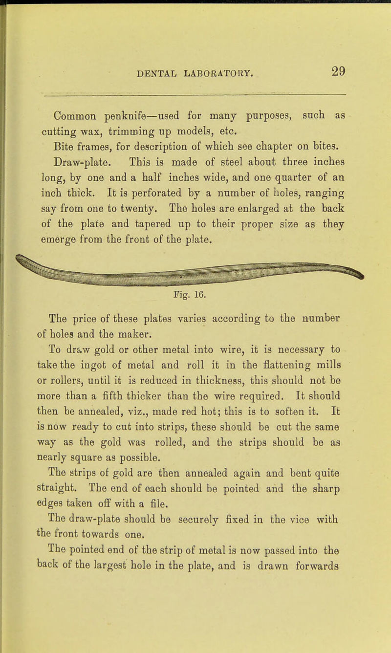 Common penknife—used for many purposes, such as cutting wax, trimming up models, etc. Bite frames, for description of -which see chapter on bites. Draw-plate. This is made of steel about three inches long, by one and a half inches wide, and one quarter of an inch thick. It is perforated by a number of holes, ranging say from one to twenty. The holes are enlarged at the back of the plate and tapered up to their proper size as they emerge from the front of the plate. Fig. 16. The price of these plates varies according to the number of holes and the maker. To draw gold or other metal into wire, it is necessary to take the ingot of metal and roll it in the flattening mills or rollei's, until it is reduced in thickness, this should not be more than a fifth thicker than the wire required. It should then be annealed, viz., made red hot; this is to soften it. It is now ready to cut into strips, these should be cut the same way as the gold was rolled, and the strips should be as nearly square as possible. The strips of gold are then annealed again and bent quite straight. The end of each should be pointed and the sharp edges taken ofif with a file. The draw-plate should be securely fixed in the vice with the front towards one. The pointed end of the strip of metal is now passed into the back of the largest hole in the plate, and is drawn forwards