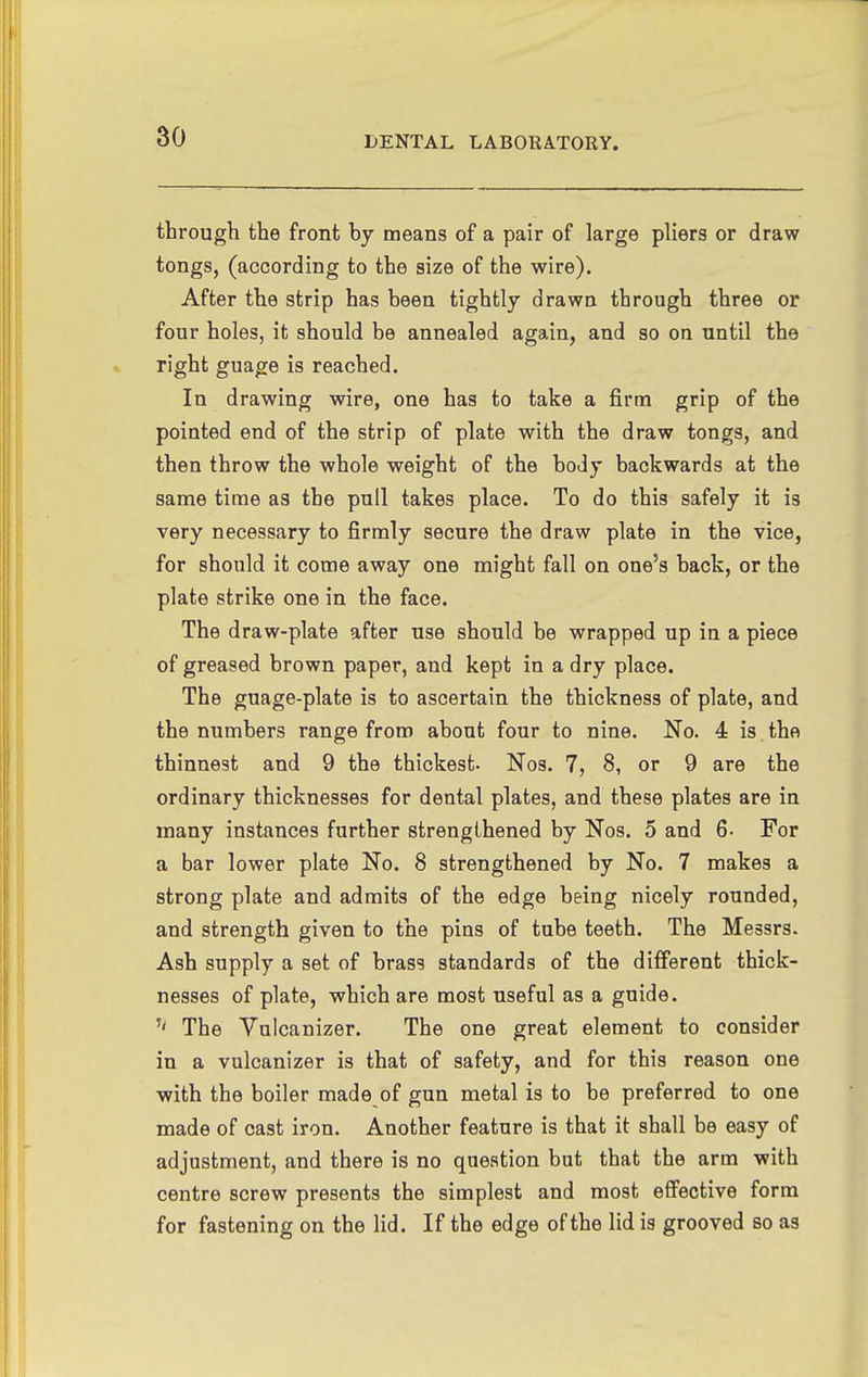 through the front by means of a pair of large pliers or draw tongs, (according to the size of the wire). After the strip has been tightly drawn through three or four holes, it should be annealed again, and so on nntil the right guage is reached. In drawing wire, one has to take a firm grip of the pointed end of the strip of plate with the draw tongs, and then throw the whole weight of the body backwards at the same time as the pull takes place. To do this safely it is very necessary to firmly secure the draw plate in the vice, for should it come away one might fall on one's back, or the plate strike one in the face. The draw-plate after use should be wrapped up in a piece of greased brown paper, and kept in a dry place. The guage-plate is to ascertain the thickness of plate, and the numbers range from about four to nine. No. 4 is the thinnest and 9 the thickest. Nos. 7, 8, or 9 are the ordinary thicknesses for dental plates, and these plates are in many instances further strengthened by Nos. 5 and 6- For a bar lower plate No. 8 strengthened by No. 7 makes a strong plate and admits of the edge being nicely rounded, and strength given to the pins of tube teeth. The Messrs. Ash supply a set of brass standards of the different thick- nesses of plate, which are most useful as a guide. The Vulcanizer. The one great element to consider in a vulcanizer is that of safety, and for this reason one with the boiler made of gun metal is to be preferred to one made of cast iron. Another feature is that it shall be easy of adjustment, and there is no question but that the arm with centre screw presents the simplest and most effective form for fastening on the lid. If the edge of the lid is grooved so as