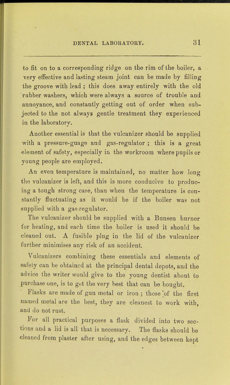 to fit on to a corresponding ridge on the rim of the boiler, a very effective and lasting steam joint can be made by filling the groove with lead ; this does away entirely with the old robber washers, which were always a source of trouble and annoyance, and constantly getting out of order when sub- jected to the not always gentle treatment they experienced in the laboratory. Another essential is that the vulcanizer should be supplied with a pressure-guage and gas-regulator ; this is a great •element of safety, especially in the workroom where pupils or young people are employed. An even temperature is maintained, no matter how long the vulcanizer is left, and this is more conducive to produc- ing a tough strong case, than when the temperature is con- stantly fluctuating as it would be if the boiler was not supplied with a gas-regulator. The vulcanizer should be supplied with a Bunsen burner for heating, and each time the boiler is used it should be cleaned out. A fusible plug in the lid of the vulcanizer further minimises any risk of an accident. Vulcanizers combining these essentials and elements of safety can be obtained at the principal dental depots, and the advice the writer would give to the young dentist about to purchase one, is to got the very best that can be bought. Flasks are made of gun metal or iron ; those of the first named metal are the best, they are cleanest to work with, ■and do not rust. For all practical purposes a flask divided into two sec- tions and a lid is all that is necessary. The flasks should be cleaned from plaster after using, and the edges between kept