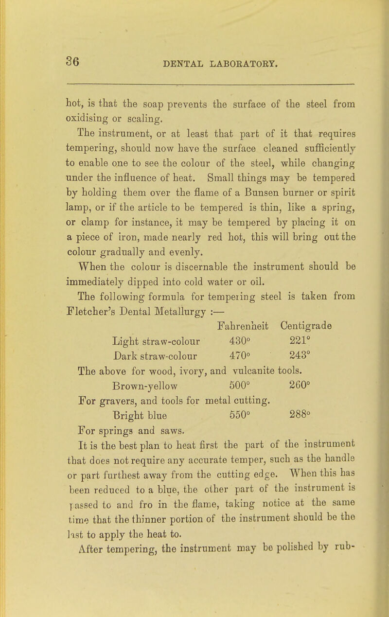 hot, is that the soap prevents the surface of the steel from oxidising or scaling. The instrument, or at least that part of it that requires tempering, should now have the surface cleaned sufficiently to enable one to see the colour of the steel, while changing under the influence of heat. Small things may be tempered by holding them over the flame of a Bunsen burner or spirit lamp, or if the article to be tempered is thin, like a spring, or clamp for instance, it may be tempered by placing it on a piece of iron, made nearly red hot, this will bring out the colour gradually and evenly. When the colour is discernable the instrument should be immediately dipped into cold water or oil. The following formula for tempeiing steel is taken from Fletcher's Dental Metallurgy :— Fahrenheit Centigrade Light straw-colour 430° 221° Dark straw-colour 470° 243° The above for wood, ivory, and vulcanite tools. Brown-yellow 500° 260° For gravers, and tools for metal cutting. Bright blue 650° 288° For springs and saws. It is the best plan to heat first the part of the instrument that does not require any accurate temper, such as the handle or part furthest away from the cutting edge. When this has been reduced to a blue, the other part of the instrument is y assed to and fro in the flame, taking notice at the same time that the thinner portion of the instrument should be the list to apply the heat to. After tempering, the instrument may be polished by rub-