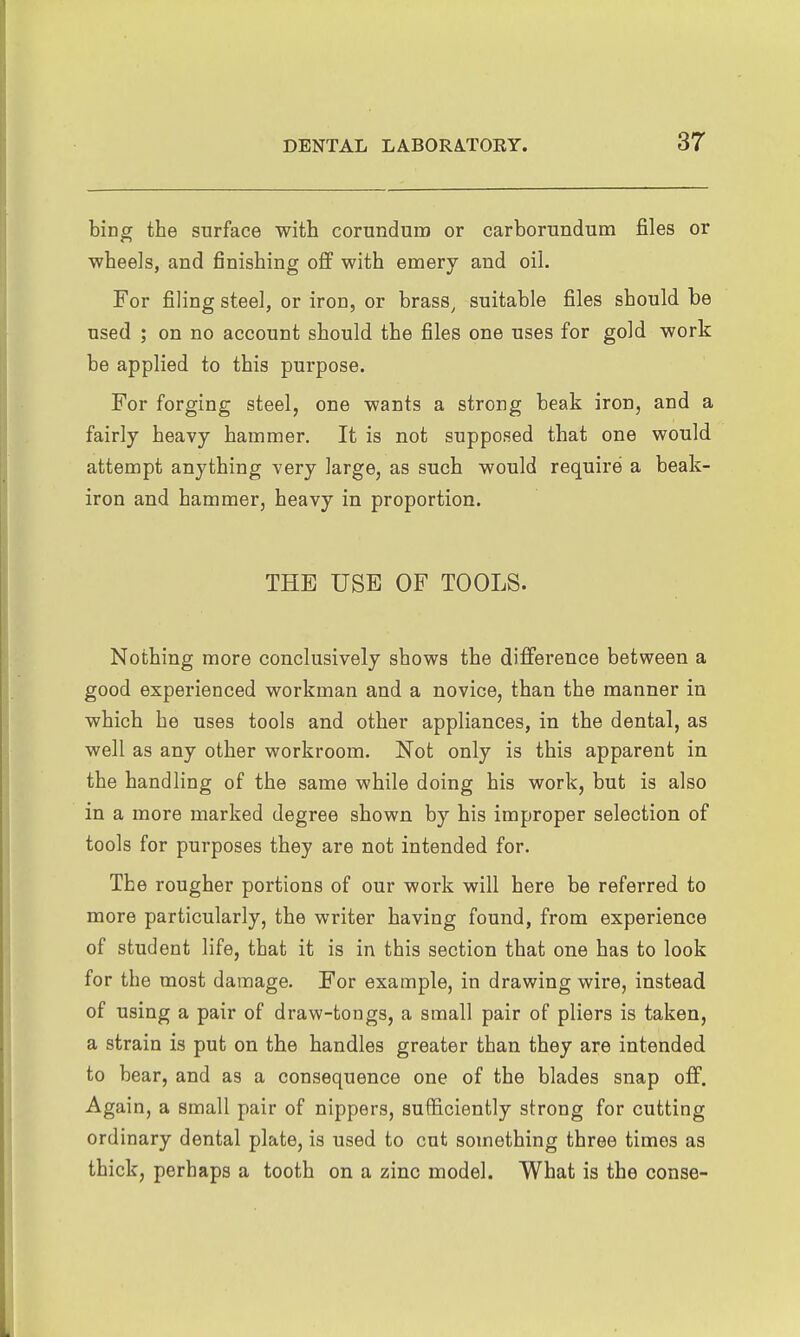 hivg the surface with corundum or carborundum files or ■wheels, and finishing oflF with emery and oil. For filing steel, or iron, or brass^ suitable files should be used ; on no account should the files one uses for gold work be applied to this purpose. For forging steel, one wants a strong beak iron, and a fairly heavy hammer. It is not supposed that one would attempt anything very large, as such would require a beak- iron and hammer, heavy in proportion. THE USE OF TOOLS. Nothing more conclusively shows the difference between a good experienced workman and a novice, than the manner in which he uses tools and other appliances, in the dental, as well as any other workroom. Not only is this apparent in the handling of the same while doing his work, but is also in a more marked degree shown by his improper selection of tools for purposes they are not intended for. The rougher portions of our work will here be referred to more particularly, the writer having found, from experience of student life, that it is in this section that one has to look for the most damage. For example, in drawing wire, instead of using a pair of draw-tongs, a small pair of pliers is taken, a strain is put on the handles greater than they are intended to bear, and as a consequence one of the blades snap off. Again, a small pair of nippers, sufficiently strong for cutting ordinary dental plate, is used to cut something three times as thick, perhaps a tooth on a zinc model. What is the conse-