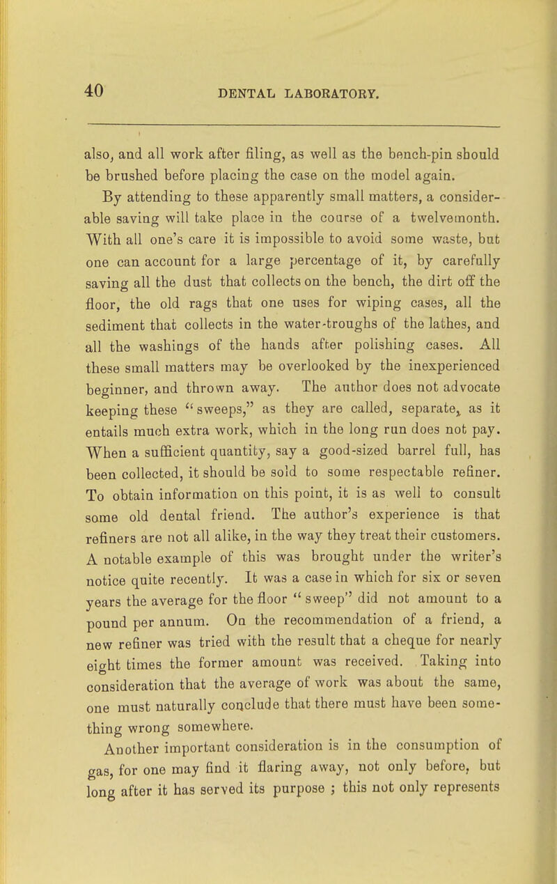 alsOj and all work after filing, as well as the bench-pin should be brushed before placing the case on the model again. By attending to these apparently small matters, a consider- able saving will take place in the course of a twelvemonth. With all one's care it is impossible to avoid some waste, but one can account for a large percentage of it, by carefully saving all the dust that collects on the bench, the dirt off the floor, the old rags that one uses for wiping cases, all the sediment that collects in the water-troughs of the lathes, and all the washings of the hands after polishing cases. All these small matters may be overlooked by the inexperienced beginner, and thrown away. The author does not advocate keeping these  sweeps, as they are called, separate^ as it entails much extra work, which in the long run does not pay. When a sufiScient quantity, say a good-sized barrel full, has been collected, it should be sold to some respectable refiner. To obtain information on this point, it is as well to consult some old dental friend. The author's experience is that refiners are not all alike, in the way they treat their customers. A notable example of this was brought under the writer's notice quite recently. It was a case in which for six or seven years the average for the floor  sweep did not amount to a pound per annum. On the recommendation of a friend, a new refiner was tried with the result that a cheque for nearly eight times the former amount was received. Taking into consideration that the average of work was about the same, one must naturally conclude that there must have been some- thing wrong somewhere. Another important consideration is in the consumption of gas, for one may find it flaring away, not only before, but long after it has served its purpose ; this not only represents