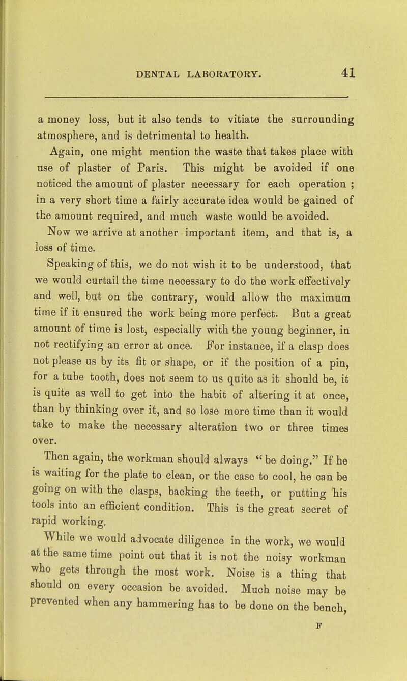 a money loss, but it also tends to vitiate the surrounding atmosphere, and is detrimental to health. Again, one might mention the waste that takes place with use of plaster of Paris. This might be avoided if one noticed the amount of plaster necessary for each operation ; in a very short time a fairly accurate idea would be gained of the amount required, and much waste would be avoided. Now we arrive at another important item, and that is, a loss of time. Speaking of this, we do not wish it to be understood, that we would curtail the time necessary to do the work effectively and well, but on the contrary, would allow the maximum time if it ensured the work being more perfect. But a great amount of time is lost, especially with the young beginner, in not rectifying an error at once. For instance, if a clasp does not please us by its fit or shape, or if the position of a pin, for a tube tooth, does not seem to us quite as it should be, it is quite as well to get into the habit of altering it at once, than by thinking over it, and so lose more time than it would take to make the necessary alteration two or three times over. Then again, the workman should always  be doing. If he is waiting for the plate to clean, or the case to cool, he can be going on with the clasps, backing the teeth, or putting 'his tools into an efficient condition. This is the great secret of rapid working. While we would advocate diligence in the work, we would at the same time point out that it is not the noisy workman who gets through the most work. Noise is a thing that should on every occasion be avoided. Much noise may be prevented when any hammering has to be done on the bench,