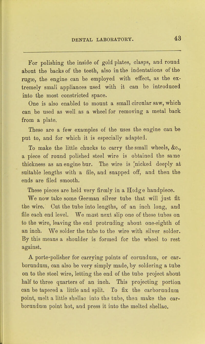 For polishing the inside of gold plates, clasps, and round ahout the backs of the teeth, also in the indentations of the rugae, the engine can be employed with effect, as the ex- tremely small appliances used with it can be introduced into the most constricted space. One is also enabled to mount a small circular saw, which can be used as well as a wheel for removing a metal back from a plate. These are a few examples of the uses the engine can be put to, and for which it is especially adapted. To make the little chucks to carry the small wheels, &c., a piece of round polished steel wire is obtained the same thickness as an engine bur. The wire is [nicked deeply at suitable lengths with a file, and snapped off, and then the ends are filed smooth. These pieces are held very firmly in a Hodge handpiece. We now take some German silver tube that will just fi.t the wire. Cut the tube into lengths, of an inch long, and file each end level. We mast next slip one of these tubes on to the wire, leaving the end protruding about one-eighth of an inch. We solder the tube to the wire with silver solder. By this means a shoulder is formed for the wheel to rest against. A porte-polisher for carrying points of corundum, or car- borundum, can also be very simply made, by soldering a tube on to the steel wire, letting the end of the tube project about half to three quarters of an inch. This projecting portion can be tapered a little and split. To fix the carborundum point, melt a little shellac into the tube, then make the car- borundum point hot, and press it into the melted shellac.