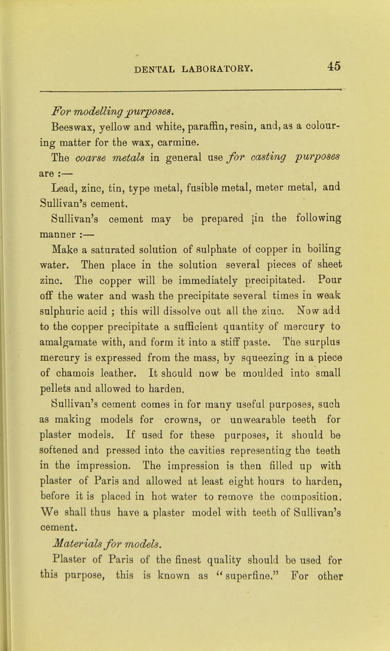 For modelling -purposes. Beeswax, yellow and white, paraffin, resin, and, as a colour- ing matter for the wax, carmine. The coarse metals in general for casting purposes are :— Lead, zinc, tin, type metal, fasible metal, meter metal, and Sullivan's cement. Sullivan's cement may be prepared |in the following manner :— Make a saturated solution of sulphate of copper in boiling water. Then place in the solution several pieces of sheet zinc. The copper will be immediately precipitated. Pour off the water and wash the precipitate several times in weak sulphuric acid ; this will dissolve out all the zinc. Now add to the copper precipitate a sufficient quantity of mercury to amalgamate with, and form it into a stiff paste. The surplus mercury is expressed from the mass, by squeezing in a piece of chamois leather. It should now be moulded into small pellets and allowed to harden. Sullivan's cement comes in for many useful purposes, such as making models for crowns, or unwearable teeth for plaster models. If used for these purposes, it should be softened and pressed into the cavities representing the teeth in the impression. The impression is then filled up with plaster of Paris and allowed at least eight hours to harden, before it is placed in hot water to remove the composition. We shall thus have a plaster model with teeth of Sullivan's cement. Materials for models. Plaster of Paris of the finest quality should be used for this purpose, this is known as superfine. For other