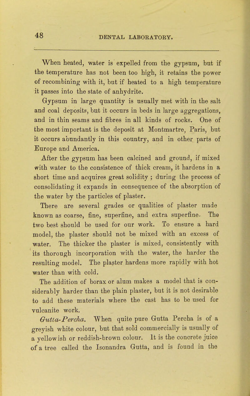 When heated, water is expelled from the gypsum, but if the temperature has not been too high, it retains the power of recombining with it, but if heated to a high temperature it passes into the state of anhydrite. Gypsum in large quantity is usually met with in the salt and coal deposits, but it occurs in beds in large aggregations, and in thin seams and fibres in all kinds of rocks. One of the most important is the deposit at Montmartre, Paris, but it occurs abundantly in this country, and in other parts of Europe and America. After the gypsum has been calcined and ground, if mixed with water to the consistence of thick cream, it hardens in a short time and acquires great solidity ; during the process of consolidating it expands in consequence of the absorption of the water by the particles of plaster. There are several grades or qualities of plaster made known as coarse, fine, superfine, and extra superfine. The two best should be used for our work. To ensure a hard model, the plaster should not be mixed with an excess of water. The thicker the plaster is mixed, consistently with its thorough incorporation with the water, the harder the resulting model. The plaster hardens more rapidly with hot water than with cold. The addition of borax or alum makes a model that is con- siderably harder than the plain plaster, but it is not desirable to add these materials where the cast has to be used for vulcanite work. Gutta-Percha. When quite pure Gutta Percha is of a greyish white colour, but that sold commercially is usually of a yellow ish or reddish-brown colour. It is the concrete juice of a tree called the Isonandra Gutta, and is found in the