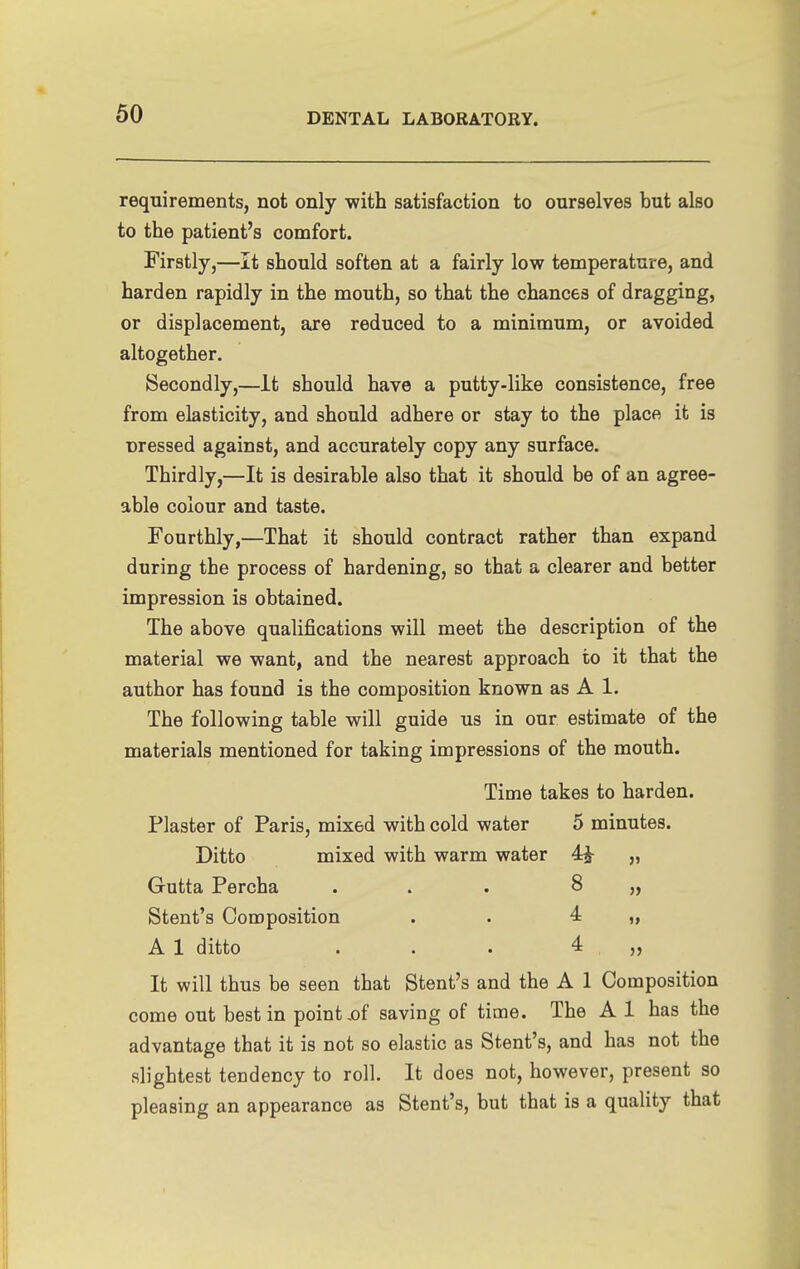 requirements, not only with satisfaction to ourselves but also to the patient's comfort. Firstly,—It should soften at a fairly low temperature, and harden rapidly in the mouth, so that the chances of dragging, or displacement, are reduced to a minimum, or avoided altogether. Secondly,—It should have a putty-like consistence, free from elasticity, and should adhere or stay to the place it is Dressed against, and accurately copy any surface. Thirdly,—It is desirable also that it should be of an agree- able colour and taste. Fourthly,—That it should contract rather than expand during the process of hardening, so that a clearer and better impression is obtained. The above qualifications will meet the description of the material we want, and the nearest approach to it that the author has found is the composition known as A 1. The following table will guide us in our estimate of the materials mentioned for taking impressions of the mouth. Time takes to harden. Plaster of Paris, mixed with cold water 5 minutes. Ditto mixed with warm water 4^ „ Gutta Percha ... 8 „ Stent's Composition . . 4 „ A 1 ditto . . . 4 ,, It will thus be seen that Stent's and the A 1 Composition come out best in point,of saving of time. The A 1 has the advantage that it is not so elastic as Stent's, and has not the slightest tendency to roll. It does not, however, present so pleasing an appearance as Stent's, but that is a quality that