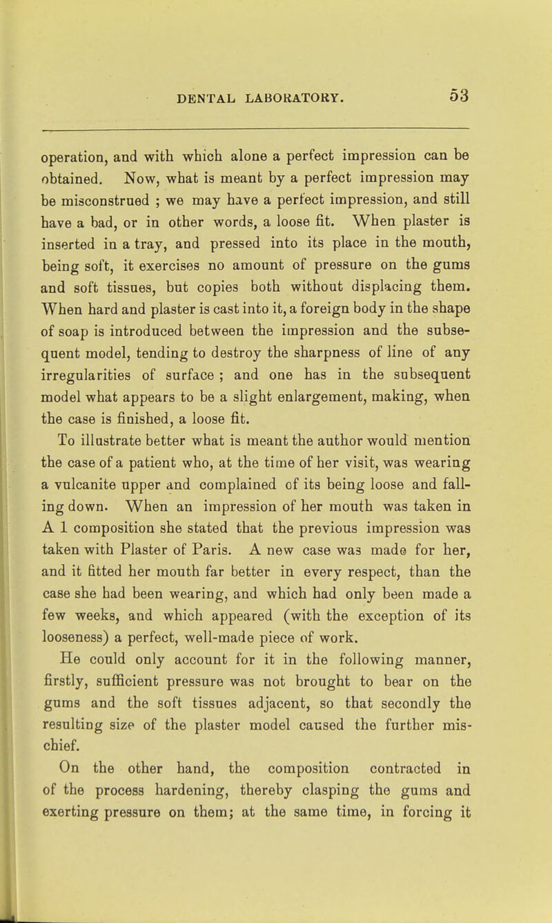 operation, and with which alone a perfect impression can be obtained. Now, what is meant by a perfect impression may- be misconstrued ; we may have a perfect impression, and still have a bad, or in other words, a loose fit. When plaster is inserted in a tray, and pressed into its place in the mouth, being soft, it exercises no amount of pressure on the gums and soft tissues, but copies both without displacing them. When hard and plaster is cast into it, a foreign body in the shape of soap is introduced between the impression and the subse- quent model, tending to destroy the sharpness of line of any irregularities of surface ; and one has in the subsequent model what appears to be a slight enlargement, making, when the case is finished, a loose fit. To illustrate better what is meant the author would mention the case of a patient who, at the time of her visit, was wearing a vulcanite upper and complained of its being loose and fall- ing down. When an impression of her mouth was taken in A 1 composition she stated that the previous impression was taken with Plaster of Paris. A new case was made for her, and it fitted her mouth far better in every respect, than the case she bad been wearing, and which had only been made a few weeks, and which appeared (with the exception of its looseness) a perfect, well-made piece of work. He could only account for it in the following manner, firstly, sufficient pressure was not brought to bear on the gums and the soft tissues adjacent, so that secondly the resulting size of the plaster model caused the further mis- chief. On the other hand, the composition contracted in of the process hardening, thereby clasping the gums and exerting pressure on them; at the same time, in forcing it