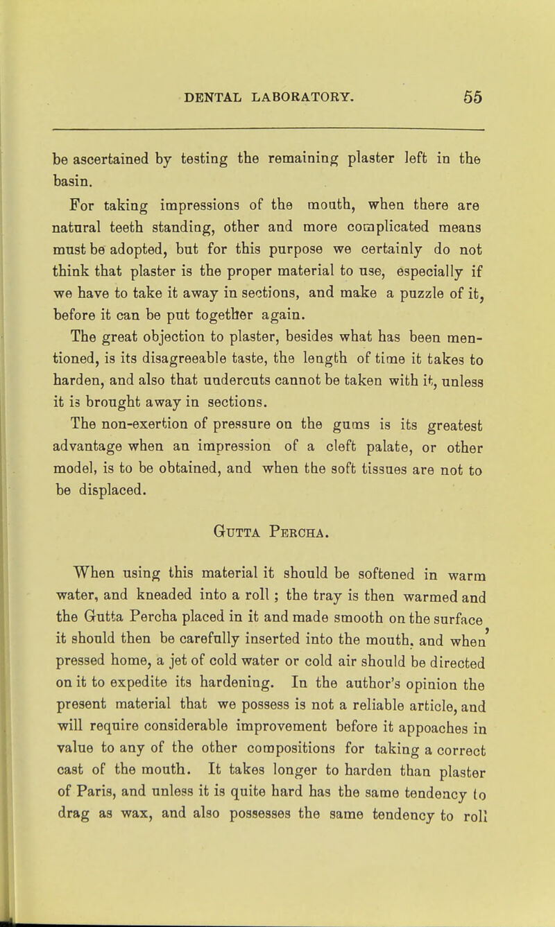 be ascertained by testing the remaining plaster left in the basin. For taking impressions of the raoath, when there are natural teeth standing, other and more complicated means must be adopted, but for this purpose we certainly do not think that plaster is the proper material to use, especially if we have to take it away in sections, and make a puzzle of it, before it can be put together again. The great objection to plaster, besides what has been men- tioned, is its disagreeable taste, the length of time it takes to harden, and also that undercuts cannot be taken with it, unless it is brought away in sections. The non-exertion of pressure on the gums is its greatest advantage when an impression of a cleft palate, or other model, is to be obtained, and when the soft tissues are not to be displaced. GuTTA Percha. When using this material it should be softened in warm water, and kneaded into a roll; the tray is then warmed and the Gutta Percha placed in it and made smooth on the surface it should then be carefully inserted into the mouth, and when pressed home, a jet of cold water or cold air should be directed on it to expedite its hardening. In the author's opinion the present material that we possess is not a reliable article, and will require considerable improvement before it appoaches in value to any of the other compositions for taking a correct cast of the mouth. It takes longer to harden than plaster of Paris, and unless it is quite hard has the same tendency to drag as wax, and also possesses the same tendency to roll