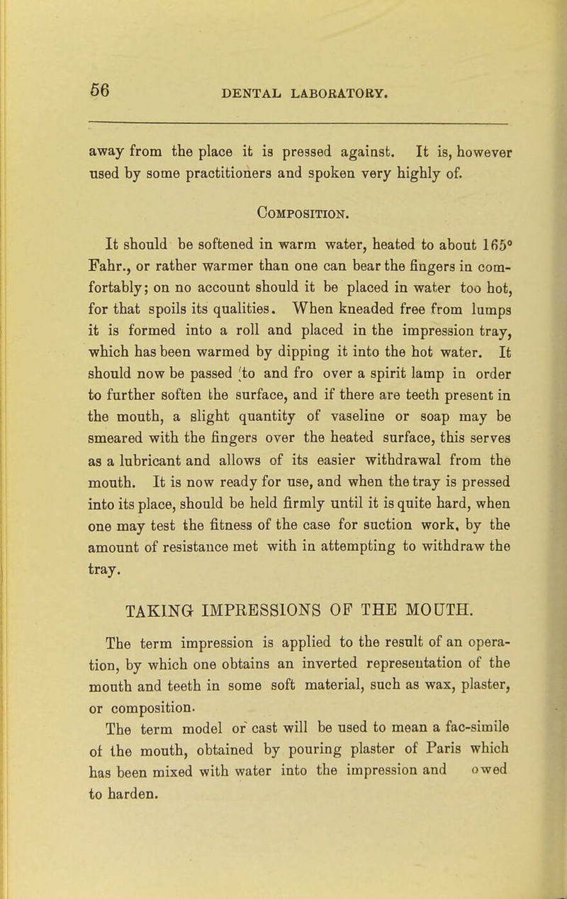 away from the place it is pressed against. It is, however used by some practitioners and spoken very highly of. Composition. It should be softened in warm water, heated to about 165 Fahr., or rather warmer than one can bear the fingers in com- fortably; on no account should it be placed in water too hot, for that spoils its qualities. When kneaded free from lumps it is formed into a roll and placed in the impression tray, which has been warmed by dipping it into the hot water. It should now be passed 'to and fro over a spirit lamp in order to further soften the surface, and if there are teeth present in the mouth, a slight quantity of vaseline or soap may be smeared with the fingers over the heated surface, this serves as a lubricant and allows of its easier withdrawal from the mouth. It is now ready for use, and when the tray is pressed into its place, should be held firmly until it is quite hard, when one may test the fitness of the case for suction work, by the amount of resistance met with in attempting to withdraw the tray. TAKING IMPRESSIONS OF THE MOUTH. The term impression is applied to the result of an opera- tion, by which one obtains an inverted representation of the mouth and teeth in some soft material, such as wax, plaster, or composition. The term model or cast will be used to mean a fac-simile of the mouth, obtained by pouring plaster of Paris which has been mixed with water into the impression and owed to harden.