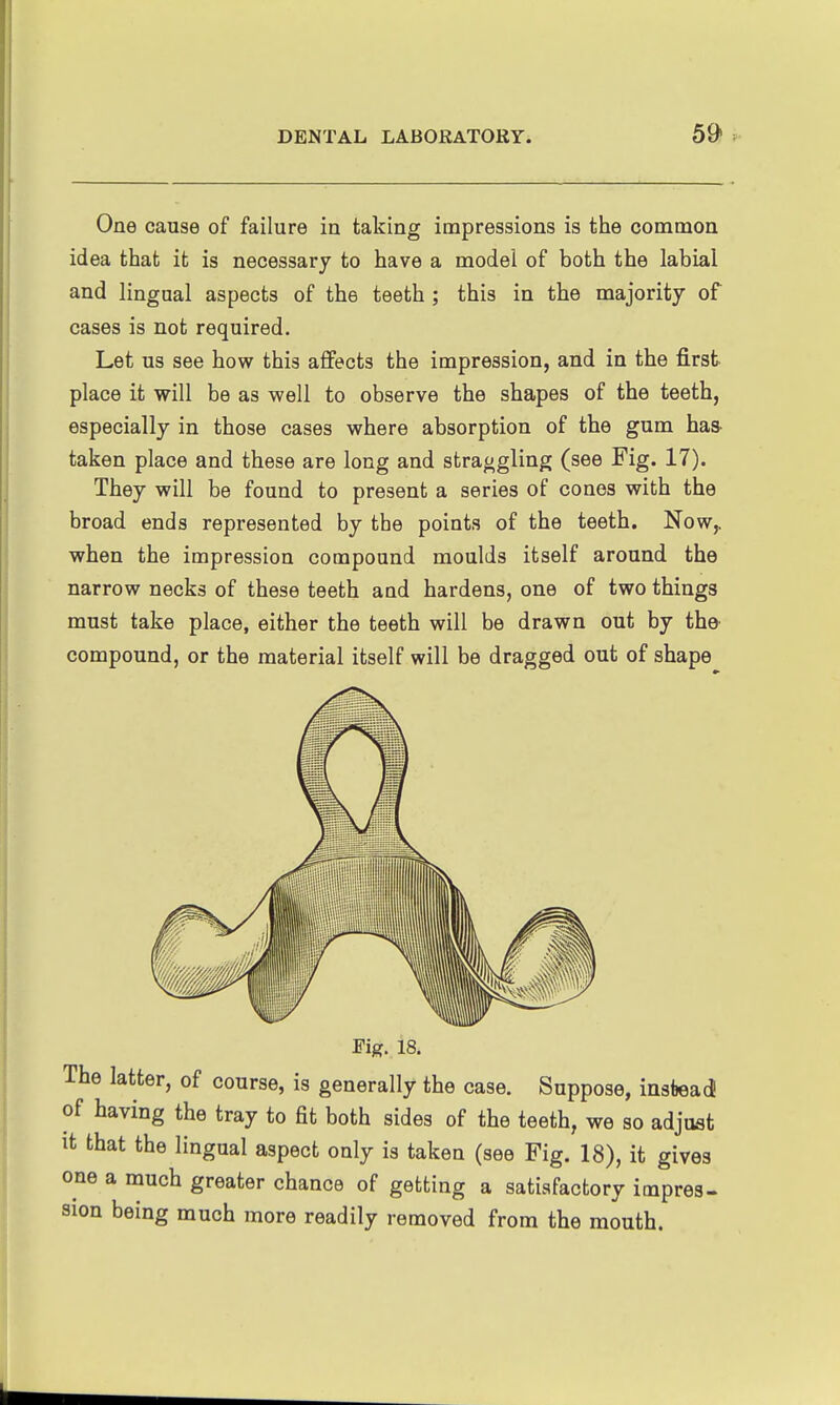 One cause of failure in taking impressions is the common idea that it is necessary to have a model of both the labial and lingual aspects of the teeth; this in the majority of cases is not required. Let us see how this affects the impression, and in the first place it will be as well to observe the shapes of the teeth, especially in those cases where absorption of the gum has- taken place and these are long and straggling (see Fig. 17). They will be found to present a series of cones with the broad ends represented by tbe points of the teeth. Now,, when the impression compound moulds itself around the narrow necks of these teeth and hardens, one of two things must take place, either the teeth will be drawn out by the compound, or the material itself will be dragged out of shape Fig:. 18. The latter, of course, is generally the case. Suppose, instead of having the tray to fit both sides of the teeth, we so adjust It that the lingual aspect only is taken (see Fig. 18), it gives one a much greater chance of getting a satisfactory impres- sion being much more readily removed from the mouth.