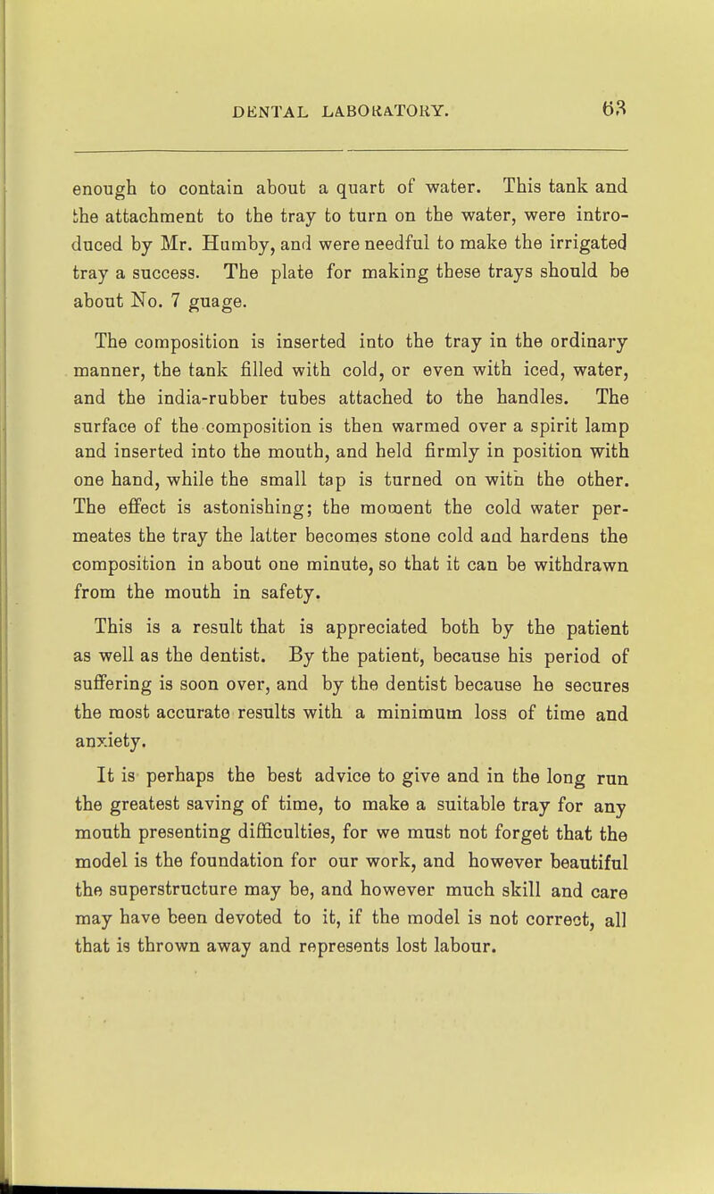 enough to contain about a quart of water. This tank and the attachment to the tray to turn on the water, were intro- duced by Mr. Humby, and were needful to make the irrigated tray a success. The plate for making these trays should be about No. 7 guage. The composition is inserted into the tray in the ordinary manner, the tank filled with cold, or even with iced, water, and the india-rubber tubes attached to the handles. The surface of the composition is then warmed over a spirit lamp and inserted into the mouth, and held firmly in position with one hand, while the small tap is turned on with the other. The efi'ect is astonishing; the moment the cold water per- meates the tray the latter becomes stone cold and hardens the composition in about one minute, so that it can be withdrawn from the mouth in safety. This is a result that is appreciated both by the patient as well as the dentist. By the patient, because his period of suffering is soon over, and by the dentist because he secures the most accurate results with a minimum loss of time and anxiety. It is perhaps the best advice to give and in the long run the greatest saving of time, to make a suitable tray for any mouth presenting difficulties, for we must not forget that the model is the foundation for our work, and however beautiful the superstructure may be, and however much skill and care may have been devoted to it, if the model is not correct, all that is thrown away and represents lost labour.