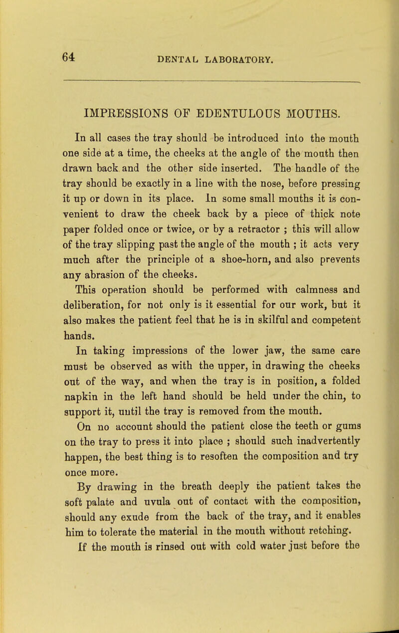 IMPRESSIONS OF EDENTULOUS MOUTHS. In all cases the tray should be introduced into the mouth one side at a time, the cheeks at the angle of the mouth then drawn back and the other side inserted. The handle of the tray should be exactly in a line with the nose, before pressing it up or down in its place. In some small mouths it is con- venient to draw the cheek back by a piece of thick note paper folded once or twice, or by a retractor ; this will allow of the tray slipping past the angle of the mouth ; it acts very much after the principle of a shoe-horn, and also prevents any abrasion of the cheeks. This operation should be performed with calmness and deliberation, for not only is it essential for our work, but it also makes the patient feel that he is in skilful and competent hands. In taking impressions of the lower jaw, the same care must be observed as with the upper, in drawing the cheeks out of the way, and when the tray is in position, a folded napkin in the left hand should be held under the chin, to support it, until the tray is removed from the mouth. On no account should the patient close the teeth or gums on the tray to press it into place ; should such inadvertently happen, the beat thing is to resoften the composition and try once more. By drawing in the breath deeply the patient takes the soft palate and uvula out of contact with the composition, should any exude from the back of the tray, and it enables him to tolerate the material in the mouth without retching. If the mouth is rinsed out with cold water just before the