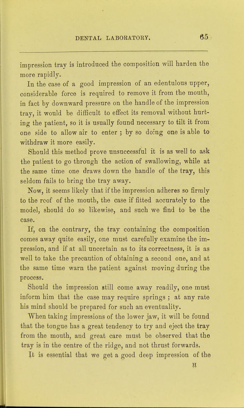 impression tray is introduced the composition will harden the more rapidly. In the case of a good impression of an edentulous upper, considerable force is required to remove it from the mouth, in fact by downward pressure on the handle of the impression tray, it would be difficult to effect its removal without hurt- ing the patient, so it is usually found necessary to tilt it from one side to allow air to enter ; by so doing one is able to withdraw it more easily. Should this method prove unsuccessful it is as well to ask the patient to go through the action of swallowing, while at the same time one draws down the handle of the tray, this seldom fails to bring the tray away. Now, it seems likely that if the impression adheres so firmly to the roof of the mouth, the case if fitted accurately to the model, should do so likewise, and such we find to be the case. If, on the contrary, the tray containing the composition comes away quite easily, one must carefully examine the im- pression, and if at all uncertain as to its correctness, it is as well to take the precaution of obtaining a second one, and at the same time warn the patient against moving during the process. Should the impression still come away readily, one must inform him that the case may require springs ; at any rate his mind should be prepared for such an eventuality. When taking impressions of the lower jaw, it will be found that the tongue has a great tendency to try and eject the tray from the mouth, and great care must be observed that the tray is in the centre of the ridge, and not thrust forwards. Jb is essential that we get a good deep impression of the