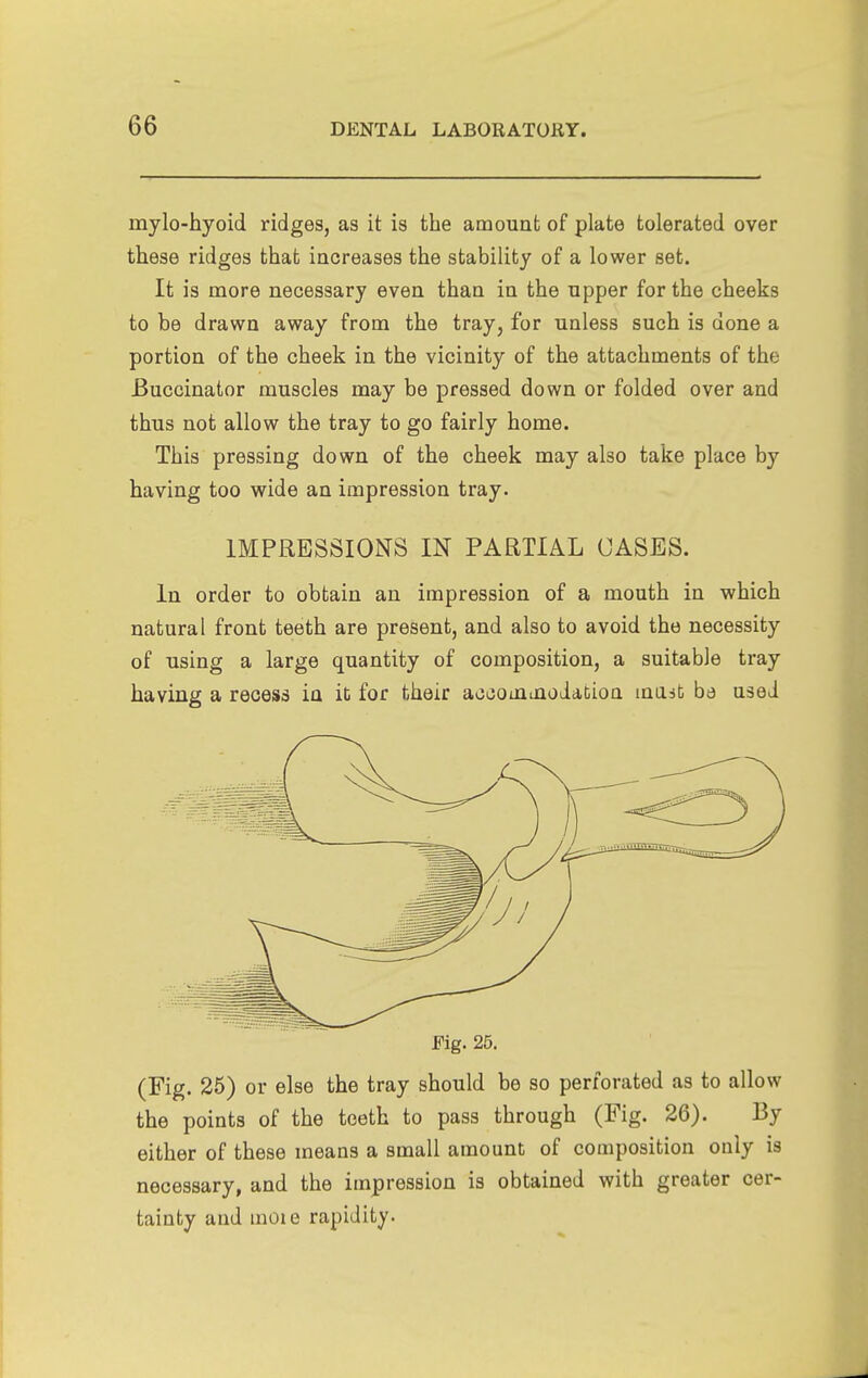 mylo-hyoid ridges, as it is the amount of plate tolerated over these ridges that increases the stability of a lower set. It is more necessary even than in the upper for the cheeks to be drawn away from the tray, for unless such is done a portion of the cheek in the vicinity of the attachments of the Buccinator muscles may be pressed down or folded over and thus not allow the tray to go fairly home. This pressing down of the cheek may also take place by having too wide an impression tray. IMPRESSIONS m PARTIAL CASES. In order to obtain an impression of a mouth in which natural front teeth are present, and also to avoid the necessity of using a large quantity of composition, a suitable tray having a recess in it for their aooouiinodaDion mast be used Fig. 25. (Fig. 25) or else the tray should be so perforated as to allow the points of the teeth to pass through (Fig. 26). By either of these means a small amount of composition only is necessary, and the impression is obtained with greater cer- tainty and moie rapidity.