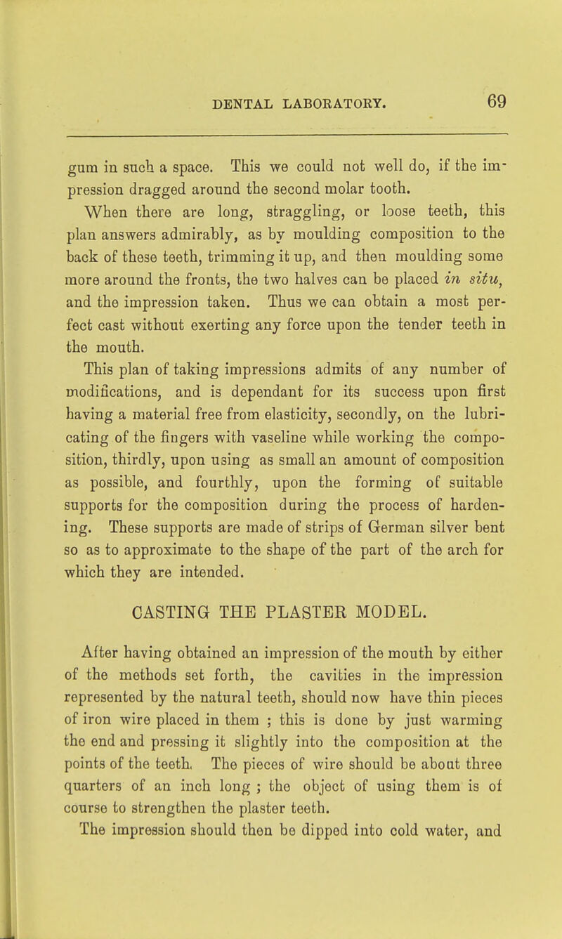 gum in such a space. This we could not well do, if the im- pression dragged around the second molar tooth. When there are long, straggling, or loose teeth, this plan answers admirably, as by moulding composition to the back of these teeth, trimming it up, and then moulding some more around the fronts, the two halves can be placed in situ, and the impression taken. Thus we can obtain a most per- fect cast without exerting any force upon the tender teeth in the mouth. This plan of taking impressions admits of any number of modifications, and is dependant for its success upon first having a material free from elasticity, secondly, on the lubri- cating of the fingers with vaseline while working the compo- sition, thirdly, upon using as small an amount of composition as possible, and fourthly, upon the forming of suitable supports for the composition during the process of harden- ing. These supports are made of strips of German silver bent so as to approximate to the shape of the part of the arch for which they are intended. CASTING THE PLASTER MODEL. After having obtained an impression of the mouth by either of the methods set forth, the cavities in the impression represented by the natural teeth, should now have thin pieces of iron wire placed in them ; this is done by just warming the end and pressing it slightly into the composition at the points of the teeth. The pieces of wire should be about three quarters of an inch long ; the object of using them is of course to strengthen the plaster teeth. The impression should then be dipped into cold water, and