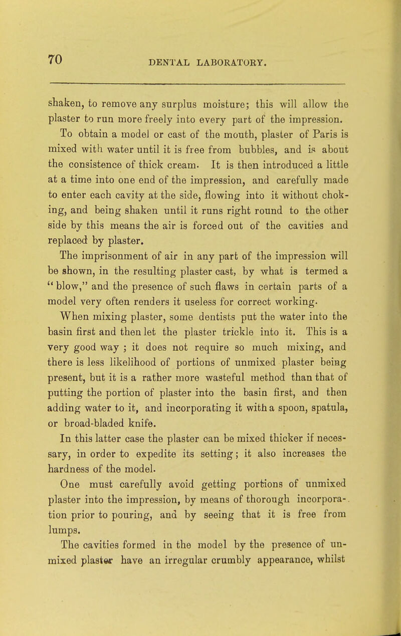shaken, to remove any surplus moisture; this will allow the plaster to run more freely into every part of the impression. To obtain a model or cast of the mouth, plaster of Paris is mixed with water until it is free from bubbles, and is about the consistence of thick cream. It is then introduced a little at a time into one end of the impression, and carefully made to enter each cavity at the side, flowing into it without chok- ing, and being shaken until it runs right round to the other side by this means the air is forced out of the cavities and replaced by plaster. The imprisonment of air in any part of the impression will be shown, in the resulting plaster cast, by what is termed a  blow, and the presence of such flaws in certain parts of a model very often renders it useless for correct working. When mixing plaster, some dentists put the water into the basin first and then let the plaster trickle into it. This is a very good way ; it does not require so much mixing, and there is less likelihood of portions of unmixed plaster being present, but it is a rather more wasteful method than that of putting the portion of plaster into the basin first, and then adding water to it, and incorporating it with a spoon, spatula, or broad-bladed knife. In this latter case the plaster can be mixed thicker if neces- sary, in order to expedite its setting; it also increases the hardness of the model. One must carefully avoid getting portions of unmixed plaster into the impression, by means of thorough incorpora-. tion prior to pouring, and by seeing that it is free from lumps. The cavities formed in the model by the presence of un- mixed piaster have an irregular crumbly appearance, whilst