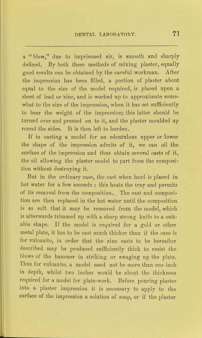 a  blow, due to imprisoned air, is smooth and sharply defined. By both these methods of mixing plaster, equally good results can be obtained by the careful workman. After the impression has been filled, a portion of plaster about equal to the size of the model required, is placed upon a sheet of lead or zinc, and is worked up to approximate some- what to the size of the impression, when it has set sufficiently to bear the weight of the impression; this latter should be turned over and pressed on to it, and the plaster moulded up round the sides. It is then left to harden. If in casting a model for an edentulous upper or lower the shape of the impression admits of it, we can oil the surface of the impression and thus obtain several casts of it, the oil allowing the plaster model to part from the composi- tion without destroying it. But in the ordinary case, the cast when hard is placed in hot water for a few seconds : this heats the tray and permits of its removal from the composition. The cast and composi- tion are then replaced in the hot water until the composition is so soft that it may be removed from the model, which is afterwards trimmed up with a sharp strong knife to a suit- able shape. If the model is required for a gold or other metal plate, it has to be cast much thicker than if the case is for vulcanite, in order that the ziac casts to be hereafter described may be produced sufficiently thick to resist the blows of the hammer in striking or swaging up the plate. Thus for vulcanite, a model need not be more than one inch in depth, whilst two inches would be about the thickness required for a model for plate-work. Before pouring plaster into a plaster impression it is necessary to apply to the surface of the impression a solution of soap, or if the plaster