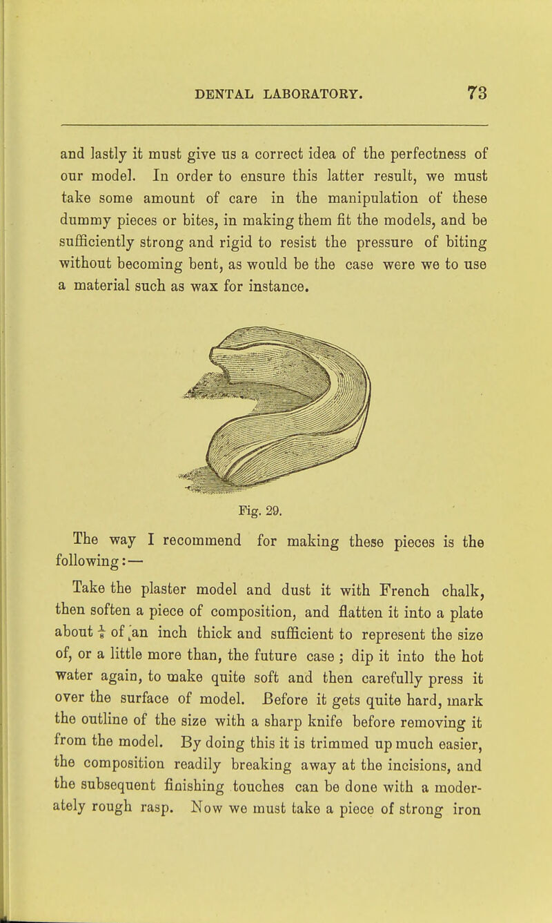 and lastly it must give us a correct idea of the perfectness of our model. In order to ensure this latter result, we must take some amount of care in the manipulation of these dummy pieces or bites, in making them fit the models, and be sufficiently strong and rigid to resist the pressure of biting without becoming bent, as would be the case were we to use a material such as wax for instance. Fig. 29. The way I recommend for making these pieces is the following: — Take the plaster model and dust it with French chalk, then soften a piece of composition, and flatten it into a plate about i of ^'an inch thick and sufficient to represent the size of, or a little more than, the future case ; dip it into the hot water again, to make quite soft and then carefully press it over the surface of model. Before it gets quite hard, mark the outline of the size with a sharp knife before removing it from the model. By doing this it is trimmed up much easier, the composition readily breaking away at the incisions, and the subsequent finishing touches can be done with a moder- ately rough rasp. Now we must take a piece of strong iron