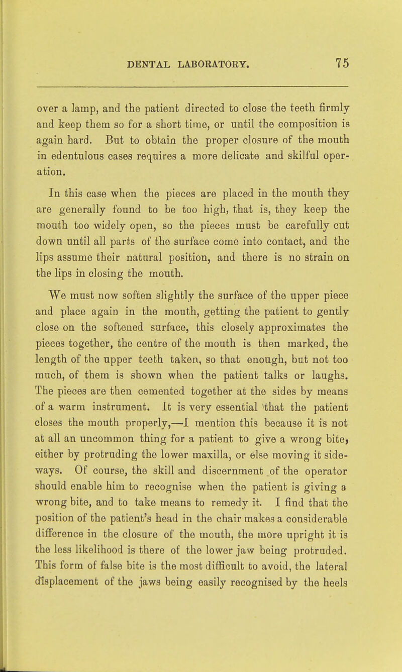 over a lamp, and the patient directed to close the teeth firmly and keep them so for a short time, or until the composition is again hard. But to obtain the proper closure of the mouth in edentulous cases requires a more delicate and skilful oper- ation. In this case when the pieces are placed in the mouth they are generally found to be too high, that is, they keep the mouth too widely open, so the pieces must be carefully cut down until all parts of the surface come into contact, and the lips assume their natural position, and there is no strain on the lips in closing the mouth. We must now soften slightly the surface of the upper piece and place again in the mouth, getting the patient to gently close on the softened surface, this closely approximates the pieces together, the centre of the mouth is then marked, the length of the upper teeth taken, so that enough, but not too much, of them is shown when the patient talks or laughs. The pieces are then cemented together at the sides by means of a warm instrument. It is very essential >that the patient closes the mouth properly,—I mention this because it is not at all an uncommon thing for a patient to give a wrong bite> either by protruding the lower maxilla, or else moving it side- ways. Of course, the skill and discernment of the operator should enable him to recognise when the patient is giving a wrong bite, and to take means to remedy it. I find that the position of the patient's head in the chair makes a considerable difference in the closure of the mouth, the more upright it is the less likelihood is there of the lower jaw being protruded. This form of false bite is the most difficult to avoid, the lateral displacement of the jaws being easily recognised by the heels