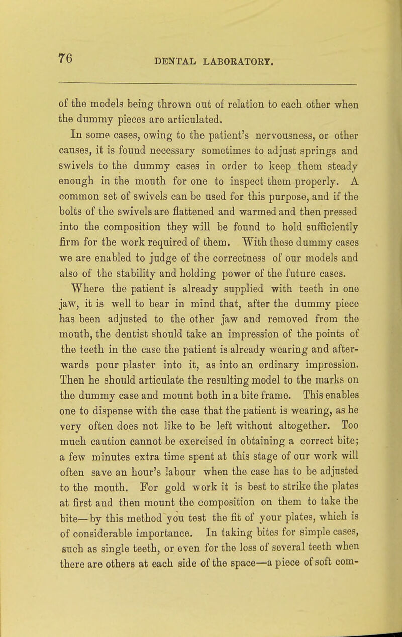 of the models being thrown out of relation to each other when the dummy pieces are articulated. In some cases, owing to the patient's nervousness, or other causes, it is found necessary sometimes to adjust springs and swivels to the dummy cases in order to keep them steady enough in the mouth for one to inspect them properly. A common set of swivels can be used for this purpose, and if the bolts of the swivels are flattened and warmed and then pressed into the composition they will be found to hold sufficiently firm for the work required of them. With these dummy cases we are enabled to judge of the correctness of our models and also of the stability and holding power of the future cases. Where the patient is already supplied with teeth in one jaw, it is well to bear in mind that, after the dummy piece has been adjusted to the other jaw and removed from the mouth, the dentist should take an impression of the points of the teeth in the case the patient is already wearing and after- wards pour plaster into it, as into an ordinary impression. Then he should articulate the resulting model to the marks on the dummy case and mount both in a bite frame. This enables one to dispense with the case that the patient is wearing, as he very often does not like to be left without altogether. Too much caution cannot be exercised in obtaining a correct bite; a few minutes extra time spent at this stage of our work will often save an hour's labour when the case has to be adjusted to the mouth. For gold work it is best to strike the plates at first and then mount the composition on them to take the bite—by this method you test the fit of your plates, which is of considerable importance. In taking bites for simple cases, such as single teeth, or even for the loss of several teeth when there are others at each side of the space—a piece of soft com-