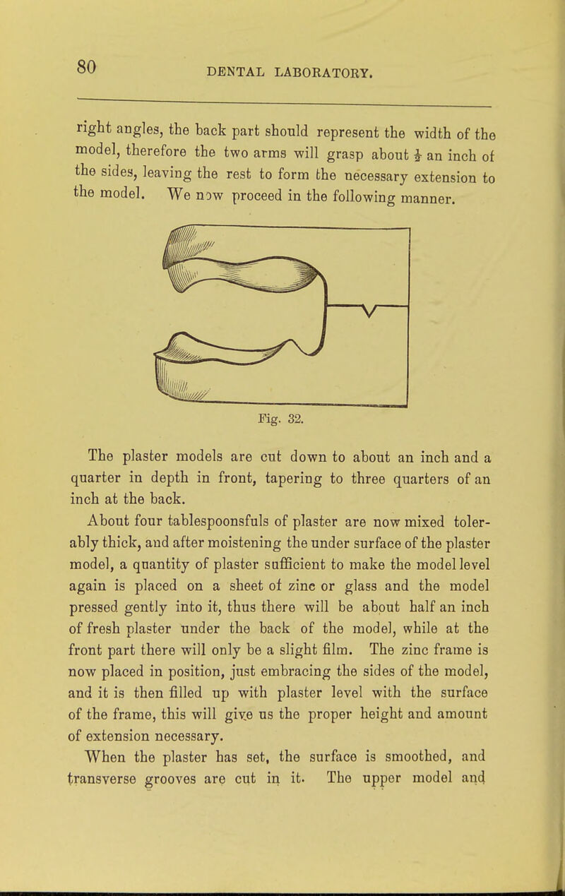 DENTAL LABORATORY. right angles, the back part should represent the width of the model, therefore the two arms will grasp about an inch of the sides, leaving the rest to form the necessary extension to the model. We now proceed in the following manner. Fig. 32. The plaster models are cut down to about an inch and a quarter in depth in front, tapering to three quarters of an inch at the back. About four tablespoonsfuls of plaster are now mixed toler- ably thick, and after moistening the under surface of the plaster model, a quantity of plaster sufficient to make the model level again is placed on a sheet ot zinc or glass and the model pressed gently into it, thus there will be about half an inch of fresh plaster under the back of the model, while at the front part there will only be a slight film. The zinc frame is now placed in position, just embracing the sides of the model, and it is then filled up with plaster level with the surface of the frame, this will give us the proper height and amount of extension necessary. When the plaster has set, the surface is smoothed, and transverse grooves are cut in it. The upper model and